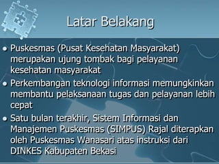 LatarBelakangPuskesmas (PusatKesehatanMasyarakat) merupakanujungtombakbagipelayanankesehatanmasyarakatPerkembanganteknologiinformasimemungkinkanmembantupelaksanaantugasdanpelayananlebihcepatSatubulanterakhir, SistemInformasidanManajemenPuskesmas (SIMPUS) RajalditerapkanolehPuskesmasWanasariatasinstruksidari DINKES KabupatenBekasi