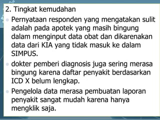 2. Tingkat kemudahanPernyataanresponden yang mengatakansulitadalahpadaapotek yang masihbingungdalammenginput data obatdandikarenakan data dari KIA yang tidakmasukkedalam SIMPUS. dokterpemberi diagnosis jugaseringmerasabingungkarenadaftarpenyakitberdasarkan ICD X belumlengkap. Pengelola data merasapembuatanlaporanpenyakitsangatmudahkarenahanyamengkliksaja. 