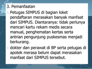 3. PemanfaatanPetugas SIMPUS dibagianloketpendaftaranmerasakanbanyakmanfaatdari SIMPUS. Diantaranya: tidakperlunyamencarikarturekammedissecara manual, penghematankertassertaantrianpengunjungpuskesmasmenjadiberkurang. dokterdanperawatdi BP sertapetugasdiapotekmerasabelumdapatmerasakanmanfaatdari SIMPUS tersebut. 