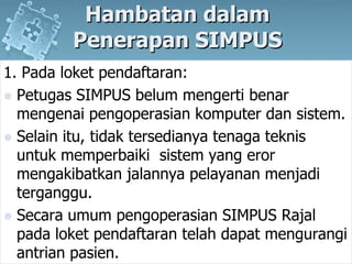 HambatandalamPenerapan SIMPUS1. Padaloketpendaftaran:Petugas SIMPUS belummengertibenarmengenaipengoperasiankomputerdansistem. Selainitu, tidaktersedianyatenagateknisuntukmemperbaikisistem yang erormengakibatkanjalannyapelayananmenjaditerganggu. Secaraumumpengoperasian SIMPUS Rajalpadaloketpendaftarantelahdapatmengurangiantrianpasien.
