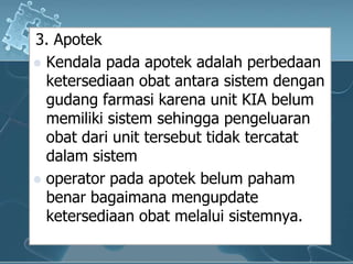 3. ApotekKendalapadaapotekadalahperbedaanketersediaanobatantarasistemdengangudangfarmasikarena unit KIA belummemilikisistemsehinggapengeluaranobatdari unit tersebuttidaktercatatdalamsistemoperator padaapotekbelumpahambenarbagaimanamengupdateketersediaanobatmelaluisistemnya.