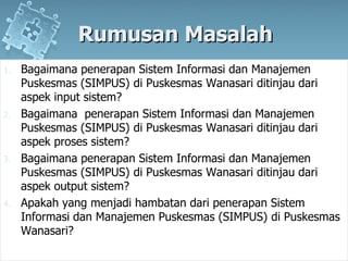 RumusanMasalahBagaimanapenerapanSistemInformasidanManajemenPuskesmas (SIMPUS) diPuskesmasWanasariditinjaudariaspek input sistem?BagaimanapenerapanSistemInformasidanManajemenPuskesmas (SIMPUS) diPuskesmasWanasariditinjaudariaspekprosessistem?BagaimanapenerapanSistemInformasidanManajemenPuskesmas (SIMPUS) diPuskesmasWanasariditinjaudariaspek output sistem?Apakah yang menjadihambatandaripenerapanSistemInformasidanManajemenPuskesmas (SIMPUS) diPuskesmasWanasari?