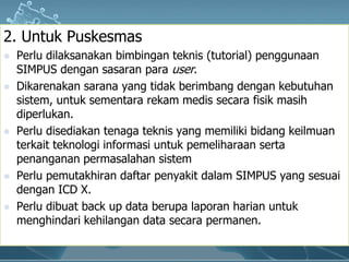2. UntukPuskesmasPerludilaksanakanbimbinganteknis (tutorial) penggunaan SIMPUS dengansasaranparauser.Dikarenakansarana yang tidakberimbangdengankebutuhansistem, untuksementararekammedissecarafisikmasihdiperlukan.Perludisediakantenagateknis yang memilikibidangkeilmuanterkaitteknologiinformasiuntukpemeliharaansertapenangananpermasalahansistemPerlupemutakhirandaftarpenyakitdalam SIMPUS yang sesuaidengan ICD X. Perludibuat back up data berupalaporanharianuntukmenghindarikehilangan data secarapermanen.
