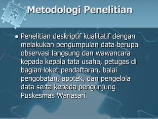MetodologiPenelitianPenelitiandeskriptifkualitatifdenganmelakukanpengumpulan data berupaobservasilangsungdanwawancarakepadakepalatatausaha, petugasdibagianloketpendaftaran, balaipengobatan, apotek, danpengelola data sertakepadapengunjungPuskesmasWanasari. 