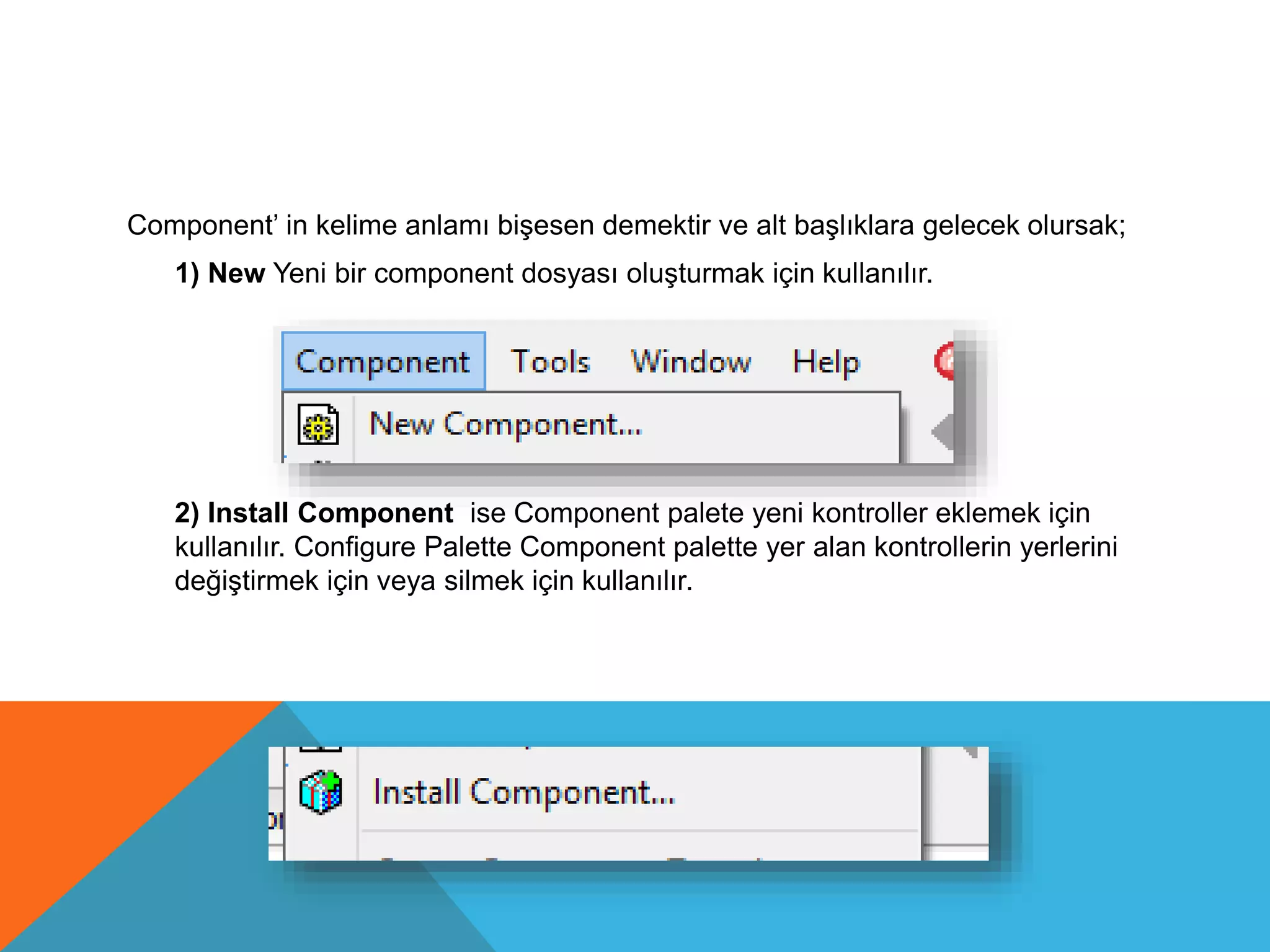 Component’ in kelime anlamı bişesen demektir ve alt başlıklara gelecek olursak;
1) New Yeni bir component dosyası oluşturmak için kullanılır.
2) Install Component ise Component palete yeni kontroller eklemek için
kullanılır. Configure Palette Component palette yer alan kontrollerin yerlerini
değiştirmek için veya silmek için kullanılır.
 
