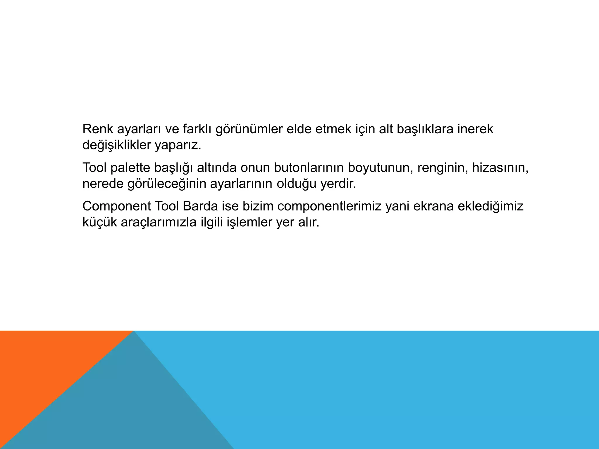 Renk ayarları ve farklı görünümler elde etmek için alt başlıklara inerek
değişiklikler yaparız.
Tool palette başlığı altında onun butonlarının boyutunun, renginin, hizasının,
nerede görüleceğinin ayarlarının olduğu yerdir.
Component Tool Barda ise bizim componentlerimiz yani ekrana eklediğimiz
küçük araçlarımızla ilgili işlemler yer alır.
 