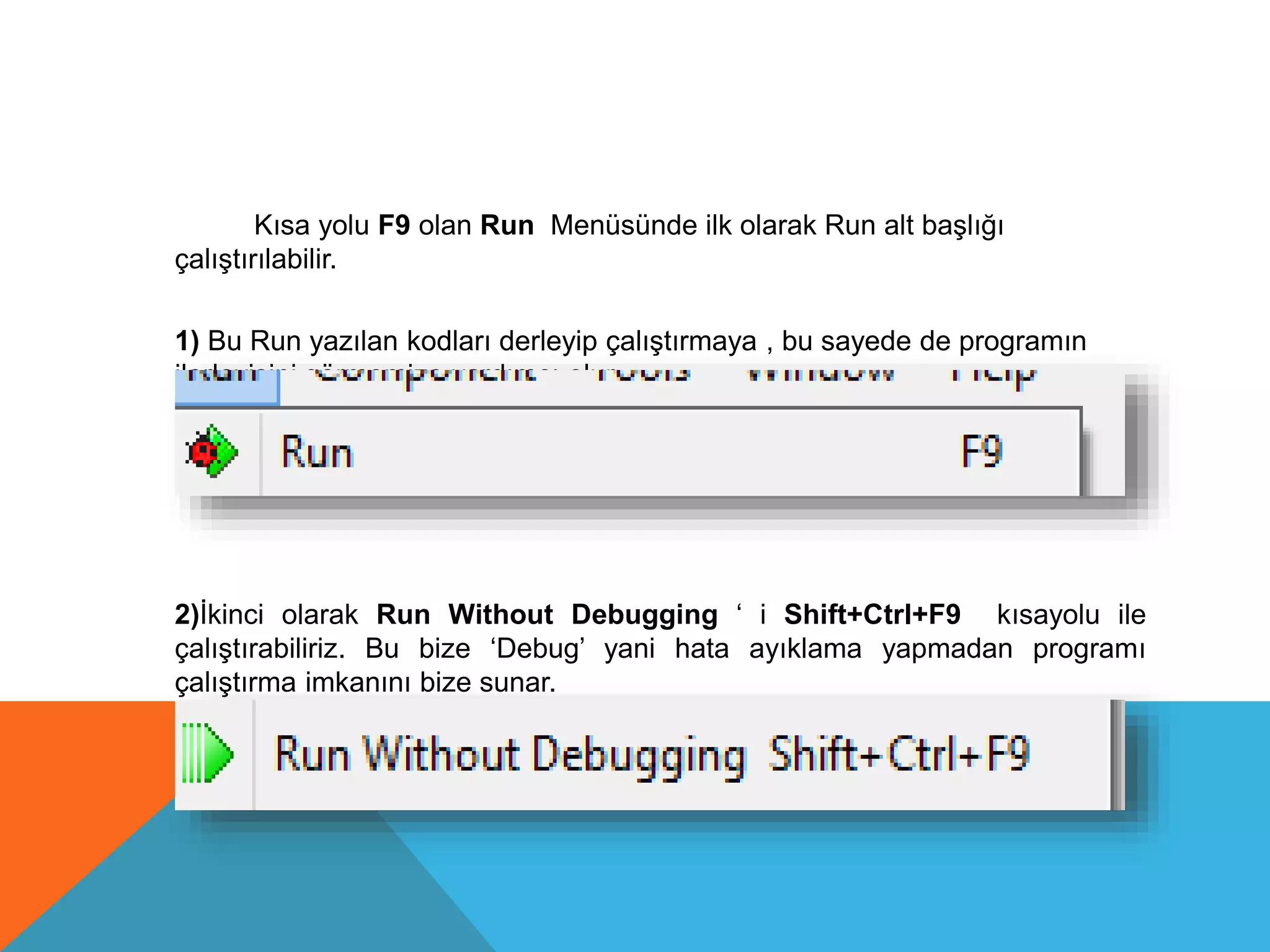 Kısa yolu F9 olan Run Menüsünde ilk olarak Run alt başlığı
çalıştırılabilir.
1) Bu Run yazılan kodları derleyip çalıştırmaya , bu sayede de programın
ilerleyişini görmemize yardımcı olur.
2)İkinci olarak Run Without Debugging ‘ i Shift+Ctrl+F9 kısayolu ile
çalıştırabiliriz. Bu bize ‘Debug’ yani hata ayıklama yapmadan programı
çalıştırma imkanını bize sunar.
 