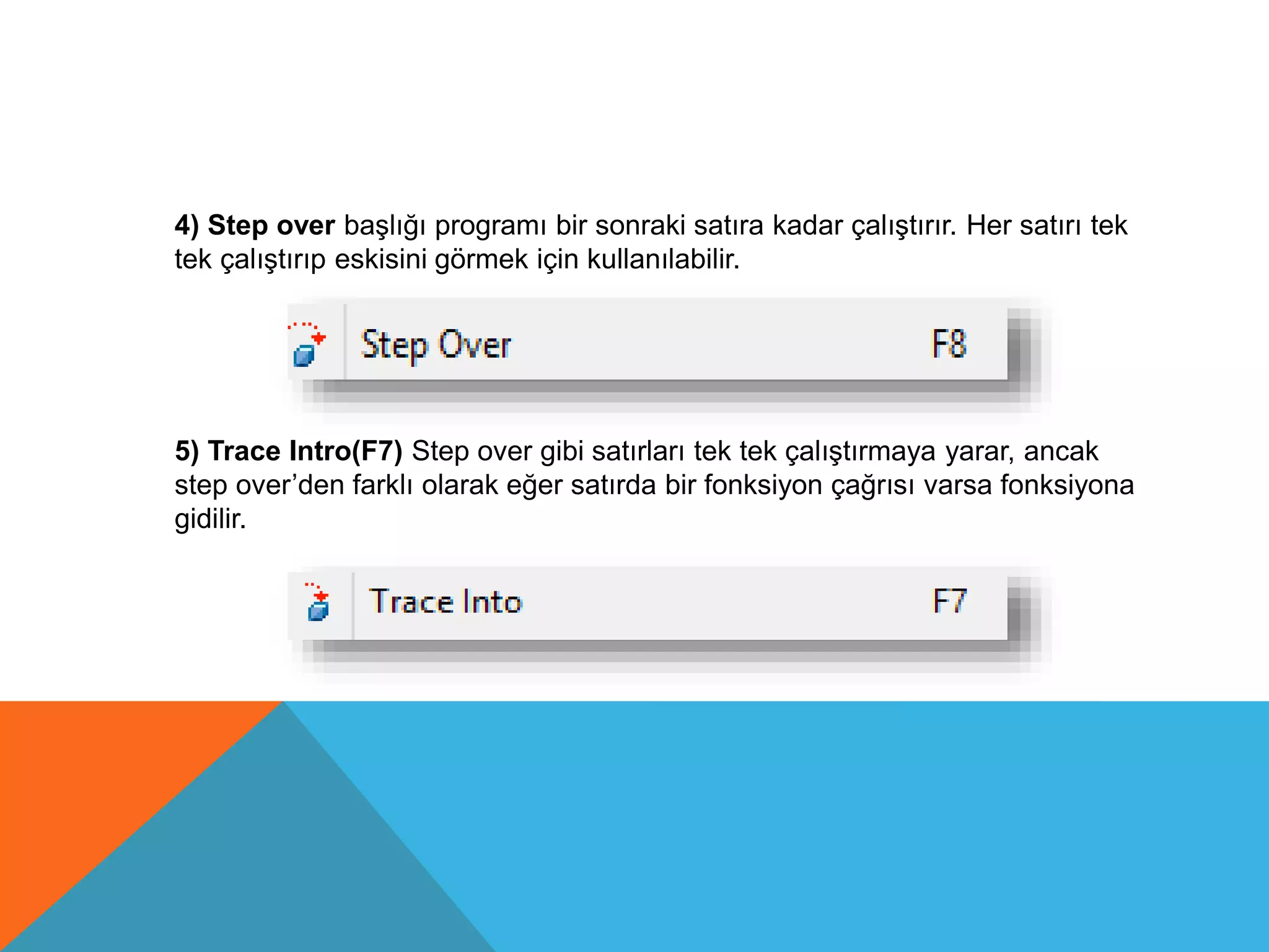 4) Step over başlığı programı bir sonraki satıra kadar çalıştırır. Her satırı tek
tek çalıştırıp eskisini görmek için kullanılabilir.
5) Trace Intro(F7) Step over gibi satırları tek tek çalıştırmaya yarar, ancak
step over’den farklı olarak eğer satırda bir fonksiyon çağrısı varsa fonksiyona
gidilir.
 