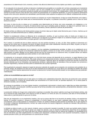 proyectarse en la determinación de lo universal y construir más allá de la determinación de los objetos que diseña o que interpreta.
En la evaluación de la educación artística el elemento inmediatamente perceptible es lo sensible de lo artístico presentado por el estudiante
y que permitirá contrastar el carácter de lo técnico, pero es poco probable que el maestro o quien esté respondiendo por el proceso
pedagógico se quede en la estructura sensible de aquello que se presenta como artístico. Es indispensable a través de la evaluación hacer
avanzar el proceso hacia la crítica del arte como manera de profundización en lo realmente significativo, so pena de quedarnos alimentando
el gusto como único juicio valorante de la sensibilidad y permiti éndole a éste suplantar los espacios de la reflexión verdaderamente artística.
Recordemos que frente a una obra de arte el hombre se comporta con mucha independencia, la deja que exista libremente como objeto y
se refiere a ella como algo que existe para el dimensionamiento del espíritu, no pretende consumirla o gastarla como lo hace con otros
bienes de consumo.
Así mismo, la obra de arte no retiene en sí lo sensible como determinado por la forma, sino como proyectado a la inteligencia y a la
plenificación de lo universal en el espíritu. El interés teórico hace que lo sensible quede en libertad y se aleje de lo particular hacia su
verdadero fin, la razón universal que se encuentra con la naturaleza y tiende a plenificar el disfrute del pensamiento.
El interés artístico se diferencia del interés práctico porque el primero deja que el objeto exista libremente para sí mismo, mientras que el
segundo lo usa destructivamente para su utilidad y satisfacción.
También la consideración artística se diferencia de la consideración científica, en que la primera cultiva el interés por el objeto en su
existencia singular y actúa para contemplarlo, mientras que a la segunda no le interesa el objeto en su existencia singular y por tanto actúa
para transformarlo en su pensamiento y concepto general o como teoría explicativa.
Por lo anterior, lo sensible del arte se refiere entonces a los dos sentidos teoréticos, la vista y el oído. Estos sentidos se denominan as í
porque son los únicos que no requieren de asumir el objeto concreto para poder satisfacerse mientras que el olfato, el gusto y el tacto sí
requieren del objeto concreto y esto no les permite el disfrute artístico.
Estos últimos sentidos se relacionan con lo material y con las cualidades inmediatamente sensibles, el olfato con la volatilización de lo
material a través el aire, el gusto con la disolución material de los objetos y el tacto con el calor, el frío, la textura y la dureza. Por esta raz ón
tales sentidos no pueden vérselas con los objetos del arte que han de conservarse en su autonomía real y no pueden admitir una relación
únicamente sensible. Lo agradable para estos sentidos no es lo bello del arte.
La evaluación en la educación artística adquiere, en virtud del mismo proceso del desarrollo de la conciencia, un papel diferente al que
cumple en otros campos del conocimiento. Ella puede ubicarse en lo propiamente formativo mediante la aplicación de filtros de naturaleza
técnica que permiten las correcciones en la expresión de lo sensible o aplicando filtros de naturaleza funcional que permiten encontrar las
lecturas culturales que le son inherentes a las expresiones artísticas o aplicando filtros de naturaleza crítica que ayudan a la conciencia a
encontrar argumentos y razones de fondo sobre lo característico de su propio significado.
Pero igualmente la evaluación adquiere el papel de estructura valorante de aquello que se presenta a la conciencia como portador de un
profundo sentido. No perdamos de vista que el rol más importante de la evaluación es, el que ella es por naturaleza la estética del cambio
en cuanto confronta nuestras aspiraciones de construir la esencia de lo humano históricamente situado con las realizaciones que pretenden
materializarlas.
¿Cómo es la sensibilidad que opera en el arte?
La dimensión sensible necesaria para el arte opera en el artista como subjetividad producente. Esta forma de producción como actividad
subjetiva contiene en sí misma las características que encontramos en la obra de arte, es actividad espiritual y en sí misma posee la
dimensión sensible y de la inmediatez.
Sin embargo la sensibilidad, no es mero trabajo mecánico, procedimental, instrumental o rutinario seg ún reglas fijas que deben aprenderse.
Ni es por otra parte, una producción científica que pasa de las formas sensibles a las representaciones y al pensamiento abstracto o actúa
siempre de manera teórica.
La producción artística es el lugar de la unidad entre lo espiritual y lo sensible. Ese producir auténtico es el lugar de la fantasía artística, ella
es lo racional que sólo puede existir como espíritu en tanto se elabora a sí misma de cara a la conciencia, pues sólo en forma sensible se
coloca ante sí y permite percibir lo que es en sí misma.
Este tipo de imaginación no es propiamente creadora, sino que se apoya más bien en el recuerdo de estados vividos y de experiencias
hechas. El recuerdo conserva y renueva la singularidad y la forma exterior en que fueron realizados tales hechos con todas sus
circunstancias, pero no deja aparecer lo universal por sí mismo. En cambio la fantasía puede expresar la dimensión de un gran espíritu en
el concebir y engendrar representaciones y formas, las cuales encarnan de manera imaginativa y sensible los intereses más profundos y
universales del hombre.
La fantasía se debe en parte a un don natural, al talento, pues su producción necesita lo sensible. Es cierto que también existe el talento
científico para referirse a la capacidad de pensar que exigen las ciencias y que no requiere de definiciones específicas de la naturaleza,
como silo requiere la fantas ía, por cuanto ella tiene una manera instintiva de producir pues en esencia las imágenes y la sensibilidad de la
obra de arte tienen que estar subjetivamente en el artista como disposición y tendencia natural, como accionar inconsciente y creador en
quienes perciben el arte y por tanto pertenecen a lo natural del ser humano.
 
