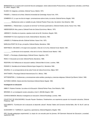 BERNSTEIN, B. La construcción social del discurso pedagógico, textos seleccionados Producciones y divulgaciones culturales y científicas
EL GRIOT, Bogotá, 1990.
ELIADE, M. Imágenes y símbolos. Editorial Taurus. Madrid, 1974.
FRASER, J. Violencia en la Artes. Editorial Universidad de Cambridge, Nueva York, 1974.
GOMBRICH, E. Lo que nos dice la imagen, conversaciones sobre el arte y la ciencia. Editorial Norma. Bogotá, 1993.
_________. Meditaciones sobre un caballito de palo, Editorial Phaidon Press Ltda. 4ta edición. Gran Bretaña, 1985.
HABERMAS. J. "Modernidad: un proyecto sin terminar" en El lector postmoderno, Editorial Charles Jencks. Nueva York, 1992.
HlElDEGGER,M. Arte y poesía. Editorial Fondo de Cultura Económica. México, 1973.
JIMENEZ C. Extraños en el paraíso, ojeadas al arte de los 80. Colcultura. Bogotá, 1993.
KANDINSKY W. De lo espiritual en el arte. Editorial Barra!. Barcelona, 1983.
LANGER, S. Problemas del arte. Editorial Scribner. Nueva York, 1975.
MARLEAU-PONTY.M. El ojo y el espíritu. Editorial Raidos. Barcelona, 1986.
MARTINEZ E. DELGADO J. El origen de la expresión, niños de 3 a 6 a ños. Editorial Cincel. Madrid, 1981.
_________. La afirmación de la expresión, niños de 6 a 8 años. Editorial Cincel. Madrid, 1.982.
PIAGET, J. Psicología y Epistemología. Editorial Emece. Argentina, 1972.
READ, H. Educación por el arte. Editorial Paid ós. Barcelona, 1986.
REDFERN, H.B. Reflexiones en educación estética. Editorial Allen & Unwin, Londres, 1986.
RODARI G. Gramática de la fantasía Editorial Argos Vergara S.A., Barcelona 1984.
SOURIAU, E. La correspondencia de las artes Fondo de Cultura Económica, Méjico 1967.
WHITTAKER J. Psicología Editorial Interamericana S.A., México, 1965.
WITTGENSTEIN, L. Conferencias y conversaciones sobre estética, psicolog ía y creencias religiosas, Editorial Cyril Barret, Oxford, 1989.
AUTORES VARIOS. Historia del Arte Colombiano Editorial Salvat, Bogotá, 1983.
Investigación en educación
ABBS P. Poderes Vivientes: Las artes en la Educación. Editorial Palmer Press, Gran Bretaña, 1990.
BRIONES, G. La investigación social y educativa, (mod.1), SECAB, Bogotá, 1990
COHEN & MANION, Métodos investigativos en educación, Editorial Routledge, Londres, 1989.
COLECTIVO DE EDUCADORES, Escuela Popular Claretiana. Filodehambre una experiencia popular de innovación educativa, Editorial
Presencia, 1987.
DOCUMENTO, "Contribución de la educación al desarrollo cultural", Revista Tablero del Convenio Andrés Bello, Año 18, No.47, abril de
1994.
ECHEVERRY H. Y GEREAU H. Juguemos y aprendamos, Editorial Magisterio, Bogotá, 1992.
EPE, Escuela pedagógica experimental. La utopía de una escuela para los jóvenes, XIII Seminario Nacional de Educación y sociedad,
septiembre 1994.
 