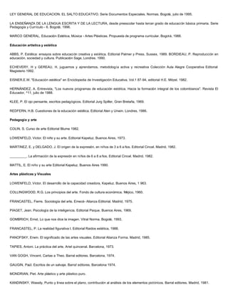 LEY GENERAL DE EDUCACION. EL SALTO EDUCATIVO. Serie Documentos Especiales. Normas. Bogotá, julio de 1995.
LA ENSEÑANZA DE LA LENGUA ESCRITA Y DE LA LECTURA, desde preescolar hasta tercer grado de educación básica primaria. Serie
Pedagogía y Currículo - 6. Bogotá, 1996.
MARCO GENERAL, Educación Estética, Música - Artes Plásticas. Propuesta de programa curricular. Bogotá, 1988.
Educación artística y estética
ABBS, P. Estética: ensayos sobre educación creativa y estética. Editorial Palmer y Press. Sussex, 1989. BORDIEAU, P. Reproducción en
educación, sociedad y cultura. Publicación Sage, Londres. 1990.
ECHEVERY, H y GEREAU, H. juguemos y aprendamos, metodología activa y recreativa Colección Aula Alegre Cooperativa Editorial
Magisterio 1992.
EISNER.E.W. "Educación estética" en Enciclopedia de Investigación Educativa, Vol.1 87-94, editorial H.E. Mitzel. 1982.
HERNÁNDEZ, A. Entrevista, "Los nuevos programas de educación estética. Hacia la formación integral de los colombianos". Revista El
Educador, ^11, julio de 1988.
KLEE, P. El ojo pensante, escritos pedagógicos. Editorial Jurg Spiller, Gran Bretaña, 1969.
REDFERN, H.B. Cuestiones de la educación estética. Editorial Alen y Unwin. Londres, 1986.
Pedagogía y arte
COLIN, S. Curso de arte Editorial Blume 1982.
LOWENFELD, Victor. El niño y su arte. Editorial Kapeluz. Buenos Aires, 1973.
MARTINEZ, E. y DELGADO, J. El origen de la expresión, en niños de 3 a 6 a ños. Editorial Cincel. Madrid, 1982.
_________. La afirmación de la expresión en niños de 6 a 8 a ños. Editorial Cincel. Madrid, 1982.
MATTIL, E. El niño y su arte Editorial Kapeluz. Buenos Aires 1990.
Artes plásticas y Visuales
LOWENFELD, Víctor. El desarrollo de la capacidad creadora, Kapeluz. Buenos Aires, 1 963.
COLLINGWOOD, R.G. Los principios del arte. Fondo de cultura económica. Méjico, 1960.
FRANCASTEL, Fierre. Sociología del arte, Emecé- Alianza Editorial. Madrid, 1975.
PIAGET, Jean. Psicología de la inteligencia. Editorial Psique. Buenos Aires, 1969.
GOMBRICH, Ernst. Lo que nos dice la imagen. Vitral Norma. Bogotá, 1993.
FRANCASTEL, P. La realidad figurativa I. Editorial Raidos estética, 1988.
PANOFSKY, Erwin. El significado de las artes visuales. Editorial Alianza Forma. Madrid, 1985.
TAPIES, Antoni. La práctica del arte. Ariel quincenal. Barcelona, 1973.
VAN GOGH, Vincent. Cartas a Theo. Barral editores. Barcelona, 1974.
GAUGIN, Paúl. Escritos de un salvaje. Barra! editores. Barcelona 1974.
MONDRIAN, Piet. Arte plástico y arte plástico puro.
KANDINSKY, Wassily. Punto y línea sobre el plano, contribución al análisis de los elementos pictóricos. Barral editores. Madrid, 1981.
 