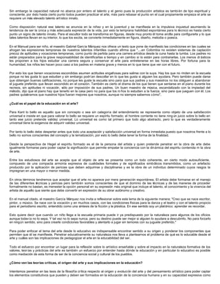 Sin embargo la capacidad natural no abarca por entero el talento y el genio pues la producción artística es tambi én de tipo espiritual y
consciente, por ésto hasta cierto punto todos pueden practicar el arte, más para rebasar el punto en el cual propiamente empieza el arte se
requiere un más elevado talento artístico innato.
Como disposición natural ese talento se anuncia en la niñez y en la juventud y se manifiesta en la impulsiva inquietud asumiendo la
tendencia de ser la única y más adecuada expresión de la vida, por esto la temprana habilidad espontánea para lo técnico es hasta cierto
punto un signo de talento innato. Para el escultor todo se transforma en figuras, desde muy pronto él toma arcilla para configurarla y lo que
tales talentos llevan en su interior, lo que los excita, se convierte inmediatamente en figura, diseño, melodía o poesía.
En el Manual para ser niño, el maestro Gabriel García Márquez nos ofrece un texto que pone de manifiesto las condiciones en las cuales se
ahogan las expresiones tempranas de nuestros talentos infantiles cuando afirma que "....en Colombia no existen sistemas de captación
precoz de aptitudes y vocaciones tempranas, como punto de partida para una carrera artística desde la cuna hasta la tumba. Los padres no
están preparados para la grave responsabilidad de identificarlas a tiempo y en cambio sí lo están para contrariarlas. Los menos dr ásticos
les proponen a los hijos estudiar una carrera segura y conservar el arte para entretenerse en las horas libres. Por fortuna para la
humanidad, los niños les hacen poco caso a los padres en materia grave y menos en lo que tiene que ver con el futuro.
Por esto los que tienen vocaciones escondidas asumen actitudes engañosas para salirse con la suya. Hay los que no rinden en la escuela
porque no les gusta lo que estudian y sin embargo podrían descollar en lo que les gusta si alguien los ayudara. Pero también puede darse
que obtengan buenas calificaciones, no porque les guste la escuela sino para que sus padres y sus maestros no los obliguen a abandonar
el juguete preferido que llevan escondido en el corazón. También es cierto el drama de los que tienen que sentarse en el piano durante los
recreos, sin aptitudes ni vocación, sólo por imposición de sus padres. Un buen maestro de música, escandalizado con la impiedad del
método, dijo que el piano hay que tenerlo en la casa pero no para que los ni ños lo estudien a la fuerza, sino para que jueguen con él. Los
padres quisiéramos que nuestros hijos fueran mejores que nosotros, aunque no siempre sabemos cómo".
¿Cuál es el papel de la educación en el arte?
Para Kant lo bello es aquello que sin concepto o sea sin categoría del entendimiento se representa como objeto de una satisfacción
universal e insiste en que para valorar lo bello se requiere un espíritu formado; el hombre corriente no tiene ning ún juicio sobre lo bello en
tanto ese juicio pretende validez universal. Lo universal es como tal primero que todo algo abstracto, pero lo que es verdaderamente
universal tiene la exigencia de adquirir validez universal.
Por tanto lo bello debe despertar antes que todo una aceptación y satisfacción universal en forma inmediata puesto que nosotros frente a lo
bello no somos conscientes del concepto y la tematización, por esto lo bello debe tener la forma de la finalidad.
Desde la perspectiva de Hegel el espíritu formado es el de la persona del artista y quien pretende penetrar en la obra de arte debe
igualmente formarse para poder captar la significación que permite empatar la conciencia con la dinámica del espíritu contenida m la obra
de arte.
Entre los estudiosos del arte se acepta que el objeto de arte se presenta como un todo coherente, en cierto modo autosuficiente,
compuesto de una compacta armonía expresiva de cualidades formales y de significados simbólicos transmitidos, como un artefacto
producido por la aplicación de pericias que deben adquirirse y disciplinarse y es la obra de un individuo determinado cuyos rasgos la
impregnan en una mayor o menor medida.
En otros términos tendremos que aceptar que el arte no aparece por mera generación espontánea. El artista debe formarse en el manejo
de las diferentes técnicas y pericias pero también somos conscientes de que el dominio de las técnicas y de las maneras de proceder
formalmente no bastan, es menester la opción personal en su expresión más original que incluye el talento, el conocimiento y la vivencia del
artista de aquello que siente que debe convertir en expresión de su obrar autónomo y creativo.
En el manual citado, el maestro García Márquez nos invita a reflexionar sobre este lema de la siguiente manera; "Creo que se nace escritor,
pintor, o músico. Se nace con la vocación y en muchos casos, con las condiciones físicas para la danza y el teatro y con el talento propicio
para el periodismo escrito, entendido como una síntesis de la ficción y la plástica. En ese sentido soy un platónico: aprender es recordar.
Esto quiere decir que cuando un niño llega a la escuela primaria puede ir ya predispuesto por la naturaleza para algunos de los oficios
aunque todavía no lo sepa. Y tal vez no lo sepa nunca, pero su destino puede ser mejor si alguien lo ayudara a descubrirlo. No para forzarlo
en ningún sentido, sino para crearle condiciones favorables y alentarlo a jugar sin temores con su juguete preferido."
Para poder enfocar el tema del arte desde lo educativo es indispensable encontrar sentido a su origen y ponderar los componentes que
permiten que él se manifieste. Penetrar educativamente su naturaleza nos lleva a plantearnos el problema de qué es lo educable desde el
arte y cuáles son las implicaciones de pedagogizar el arte en la educabilidad del ser.
Todo el esfuerzo por encontrar un lugar para la reflexión sobre lo artístico enseñable y sobre el impacto en la naturaleza formativa de los
valores, teor ías y prácticas del arte es también un esfuerzo por entender hasta dónde la educación y en particular lo educativo es posible
como mediación de esta forma de ser de la conciencia social y cultural de los pueblos.
¿Cómo ven las teorías críticas, el origen del arte y sus implicaciones en la educación?
Intentemos penetrar en las tesis de la filosofía crítica respecto al origen y evolución del arte y del pensamiento artístico para poder captar
los elementos constitutivos que pueden y deben ser formados en la educación de la conciencia humana y en su capacidad expresiva como
 