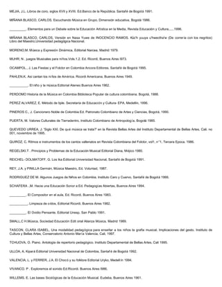 MEJIA, J.L. Libros de coro, siglos XVII y XVIII. Ed.Banco de la República. Santafé de Bogotá 1991.
MIÑANA BLASCO, CARLOS. Escuchando Música en Grupo, Dimensión educativa, Bogotá 1986.
_________. Elementos para un Debate sobre la Educación Artística en la Media, Revista Educación y Cultura,.....1996.
MIÑANA BLASCO, CARLOS, Versión en Nasa Yuwe de INOCENCIO RAMOS. Küc'h yuuya u'hwectha'w (De correría con los negritos)
Libro del Maestro,Universidad pedagógica Nacional.
MORENO,M. Música y Expresión Dinámica, Editorial Narcea, Madrid 1979.
MUHR; N . juegos Musicales para niños.Vols.1.2. Ed. Ricordi, Buenos Aires I973.
OCAMPOL., J. Las Fiestas y el Folclor en Colombia Ancora Editores. Santafé de Bogotá 1995.
PAHLEN.K. Así cantan los ni ños de América. Ricordi Americana, Buenos Aires 1949.
__________. El niño y la música Editorial Ateneo Buenos Aires 1962.
PERDOMO Historia de la Música en Colombia Biblioteca Popular de cultura colombiana. Bogotá, 1988.
PEREZ ALVAREZ, E. Método de tiple. Secretaría de Educación y Cultura- EPA, Medellín, 1996.
PINEROS C., J. Cancionero Noble de Colombia Ed. Patronato Colombiano de Artes y Ciencias, Bogotá, 1990.
PUERTA, M. Valores Culturales de Tierradentro, Instituto Colombiano de Antropología, Bogotá 1985.
QUEVEDO URREA, J. 'Siglo XXI. De qué música se trata?' en la Revista Bellas Artes del Instituto Departamental de Bellas Artes, Cali. no
001, noviembre de 1995.
QUIROZ, C. Ritmos e instrumentos de los cantos vallenatos en Revista Colombiana del Folclor, vol1, n°1, Tercera Epoca. 1986.
REGELSKI.T . Principios y Problemas de la Educación Musical Editorial Diana, Méjico 1980.
REICHEL- DOLMATOFF, G. Los Ika Editorial Universidad Nacional, Santafé de Bogotá 1991.
REY, J.A. y PINILLA Germán, Música Maestro, Ed. Voluntad, 1987.
RODRIGUEZ DE M. Algunos Juegos de Niños en Colombia, Instituto Caro y Cuervo, Santafé de Bogotá 1966.
SCHAFERA .,M. Hacia una Educación Sonor a Ed. Pedagogías Abiertas, Buenos Aires 1994.
_________. El Compositor en el aula, Ed. Ricordi, Buenos Aires 1983.
__________. Limpieza de oídos, Editorial Ricordi, Buenos Aires 1982.
_________. El Ovidio Pensante, Editorial Unesp, San Pablo 1991.
SMALL,C H.Música, Sociedad Educación Edit orial Alianza Música, Madrid 1989.
TASCON, CLARA ISABEL, Una modalidad pedagógica para enseñar a los niños la grafía musical. Implicaciones del gesto. Instituto de
Cultura y Bellas Artes, Conservatorio Antonio María Valencia, Cali, 1997.
TCHIJOVA, O. Piano. Antología de repertorio pedagógico. Instituto Departamental de Bellas Artes, Cali 1995.
ULLOA, A. Kipará Editorial Universidad Nacional de Colombia, Santaf é de Bogotá 1992.
VALENCIA, L. y FERRER, J.A. El Chocó y su folklore Editorial Uryko, Medell ín 1994.
VIVANCO. P . Exploremos el sonido Ed.Ricordi. Buenos Aires I986.
WILLEMS. E. Las bases Sicológicas de la Educación Musical. Eudeba, Buenos Aires 1961.
 
