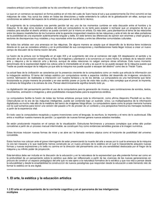 creadora anticipó como función posible se ha ido convirtiendo en el lugar de la modernización.
Lo que en un comienzo se expresó en forma poética en el mito del vuelo de Ícaro hacia el sol y que posteriormente Da Vinci convirtió en las
máquinas de volar, hoy surca los cielos en todas las direcciones y nadie entendería la cultura de la globalización sin ellas, aunque sus
condiciones se salieron del espacio de lo artístico para pasar al mundo de lo t écnico.
El surgimiento de la computadora nos permite percibir tal vez uno de los momentos cumbres en esta discusión entre el hombre y la
máquina. Si de algo sirve revisar el estatus del arte por computadora no es tanto para aceptar o rechazar que un programa de los ya
creados para estudiar el diseño artístico se pueda convertir por sí mismo en artista. Es más bien, para plantearnos el tema de las relaciones
entre los deseos insatisfechos de los humanos ante la aparente incapacidad creadora de las máquinas y ante el reto de ser ellas portadoras
de la posibilidad de una expresión auténticamente singular y bella. En este terreno las diferencias de opinión son enormes y crean grupos y
sectores de discrepancias muy notables y muy razonadas entre los artistas y entre las diferentes comunidades culturales.
No todos los artistas ven una amenaza en las máquinas. De alguna manera se acepta que el desarrollo de la técnica tiene incidencia
directa en lo que se considera artístico y en la profundidad de sus concepciones y manifestaciones hasta llegar incluso a crear un nuevo
campo de discusión de la misma noción del arte.
La fusión de la pintura con la fotografía en el siglo XIX y el surgimiento del cine al comienzo del siglo XX desplazaron el sentido y la
dirección de la comunicación verbal hacia el flujo de imágenes y plantearon a la conciencia un nuevo hecho, la síntesis de la relación entre
arte y máquina y de la relación arte y técnica, aunque de estas relaciones no salgan siempre obras artísticas. Este nuevo momento
denominado de la expresividad digital nos coloca ante lo irremediable en el arte y es que él no se puede escapar de la máquina puesto que
"nadie se puede escapar de la máquina ya que sólo la máquina nos puede ayudar a escapar del destino" como dec ía Tristán Tzara.
La actual fase de la civilización se caracteriza por la presencia creciente de la computadora como un medio que articula la información con
la indagación estética. El tema del trabajo estético por computadora remite a aspectos inéditos del desarrollo de im ágenes: simulación,
control, fabricación de realidades e interacción con nuestra fantasía y la de los demás. La computadora es una herramienta que tiene
incorporada su propia manera de proceder y en ese sentido posee un punto de vista más oculto y más complejo que el pincel, la imprenta,
la cámara de fotografiar o la cámara de cine. Pensar electrónicamente significa tenerlo todo ya.
La digitalización del pensamiento permite el uso de la computadora para la generación de música, para combinaciones de sonidos, textos,
movimientos, animación e imágenes y abre posibilidades insospechadas para la experiencia estética.
La computadora facilita la fusión de todas las formas artísticas porque toda la información, como afirma Alejandro Piscitelli en su libro
Ciberculturas en la era de las máquinas inteligentes, puede ser contenida bajo un sustrato único. La multiperspectiva de la información
digitalizada va mucho más allá de la metáfora del banco de imágenes fotográficas. La computadora opera como la propia memoria humana
con la cual luchamos para revivir una versión del pasado a fin de proveer de un contexto y una perspectiva histórica los mensajes recibidos
a partir de la experiencia vital.
En todo caso la computadora recapitula y supera invenciones como el lenguaje, la escritura, la imprenta y el reino de lo audiovisual. Ella
entra a modificar nuestra manera de percibir. La aparición de nuevas formas genera nuevos estados mentales.
Se están produciendo impactos en el campo de la visualización. Estructuras fenómenos y procesos complejos que antes sólo podían
concebirse a partir de un proceso manual interminable, se construyen hoy como evidencias sensibles gracias a la imagen numérica.
Estas técnicas inducen nuevas formas de mirar y se abre as í la llamada ventana utópica como el horizonte de posibilidad del universo
concebible.
Estos hechos nos colocan ante el grave interrogante de estar presenciando la muerte del arte a secas por lo cual la amenaza de la máquina
no era tan inexacta y lo que realmente hemos construido es un nuevo principio de lo estético en el cual lo trascendente adquiere nuevas
formas y nuevas expresiones y lo bello no camina en la dirección del pensamiento sino de una sensibilidad desbocada por el fragor de la
máquina y su infinito poder de proyección.
Esta temática debe ser incluida en la discusión de la educación y en la naturaleza de la expresividad que ella pretende formar así como en
la profundidad de un pensamiento sobre lo estético que debe ser reflexionado a partir de las vivencias de las nuevas generaciones en
procura de construir un espacio pedagógico del arte que no sea ajeno a la naturaleza formativa de lo est ético y que nos reta a pensar desde
la educabilidad y desde la enseñabilidad la construcción de nuevos paradigmas que respondan desde la educación a este tremendo reto de
formar lo estético en la era digital.
1. El arte, la estética y la educación artística
1.3 El arte en el pensamiento de la corriente cognitiva y en el panorama de las inteligencias
múltiples
 