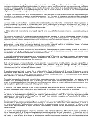 La falta de acuerdos para dar significado al área de Educación Artística dentro del Proyecto Educativo Institucional PEI, se constituye en la
principal dificultad para su manejo en las instituciones. Esto produce un trabajo aislado y desarticulado, sin mucha convicción. En general,
los rectores, profesores, padres de familia y muchos maestros desconocen la importancia de la educación artística para el desarrollo de
personalidades integradas y de comunidades democráticas; hay casos en los que ni siquiera se reconoce el área como indispensable y
obligatoria en el currículo y por consiguiente en el plan de estudios.
Con algunas valiosas excepciones, en los espacios de educación formal, los logros no son el resultado de dedicar el tiempo necesario para
concertarlos, ni de contar con los espacios y materiales adecuados, o con programas de actualización para los docentes o del apoyo a
propuestas elaboradas en equipo, o de la exploración de métodos que motiven la investigación para el mejoramiento de la calidad de la
educación.
Muy pocos centros educativos oficiales y privados cuentan con salones adecuados, instrumentos y herramientas de trabajo; hay escasez de
recursos económicos y poca calidad en los materiales. Faltan criterios para coordinar su asignación, administración, y uso. También se
desperdician o se descuidan los recursos, pues no corresponden a las necesidades detectadas en los diagnósticos de base de los
Proyectos Educativos Institucionales, Municipales o Departamentales.
La doble y triple jornada limitan el tiempo personalizado requerido por el área, y dificultan el acceso permanente a espacios adecuados y de
calidad.
Con frecuencia, la preparación de grupos para presentaciones artísticas y la realización de proyectos culturales, es el resultado del trabajo
extraescolar, del interés de los alumnos con aptitudes especiales, con el apoyo de los padres de familia y de artistas que se vinculan
voluntariamente. Esas actitudes, dignas de reconocimiento han sido importantes para desarrollos artísticos a través de los años.
Para resolver las deficiencias tanto en la planta de personal como en el uso del tiempo, se imparte una sola disciplina que por lo general es
Artes Plásticas. Le sigue Música, y en contadas ocasiones Danza o Teatro, o bien, se practican las disciplinas por niveles o en parcelas
durante el año escolar. A veces se desarrolla Educación Artística en jornada contraria.
Algunas instituciones establecen convenios con Organizaciones No Gubernamentales o con instituciones y escuelas de educación no
formal, que desarrollan programas para la formación artística, tema que se ampliará más adelante, pues constituye una articulación cultural
bien importante para el desarrollo de los talentos de niños, niñas y jóvenes.
La mayoría de los estudiantes disfrutan la clase; otros la consideran "costura''' o "aburridora, muy te órica", "que poco o nada les aporta para
enfrentarse a la vida" y a veces sienten que el profesor discrimina entre "los buenos" y "los malos" para determinado arte. Unos se sienten
atraídos por una forma de expresión artística, otros por ninguna.
En la secuencia gradual del proceso educativo formal se presentan marcados cambios metodológicos: los pequeñitos y pequeñitas de
preescolar son tenidos en cuenta y escuchados. Por eso les gusta ir a estudiar y no le tienen miedo a la escuela ni a la profesora o
profesor. A medida que se hacen "mayores" se limitan sus oportunidades de expresión espontánea. En este aspecto un cambio de
comprensión y de prácticas metodológicas resultaría benéfico.
El paso de preescolar a primaria es brusco. Dice el estudiante Carlos Andrés Trujillo de segundo de primaria: "Mi propuesta es que se
dupliquen los recreos. Es que el tiempo para jugar no alcanza. Y jugar es muy importante". Los estudiantes esperan el día en que la
motivación por el conocimiento sea tan grande que todas las actividades escolares se realicen en ambientes lúdicos, es decir gozosos
desde la filosofía y las matemáticas hasta los recreos y los paseos.
Otro cambio brusco se da en el nivel de la educación básica cuando se enfrentan sus ciclos: primaria y secundaria, y aún más en el paso al
nivel de la media. Sobre todo cuando son tantos los alumnos por curso que la relación personal con el profesor se diluye. Entonces, de no
ser por las actividades de Educación Física y por las inquietudes que suscita la clase de literatura, prácticamente se suspenden el juego
expresivo y demás oportunidades de desarrollo de la imaginación creativa.
El estudiante David Andrés Atehortúa, escribe "Buscamos hacer ver a los demás que existimos o sólo sentir que somos valorados,
estimados y queridos por alguien... a los jóvenes se nos deben facilitar los medios para explotar esos deseos de hacer cosas1
".
Pocas veces la escuela tiene en cuenta las películas preferidas por los y las estudiantes, sus programas favoritos de televisión o de radio,
sus juegos o las actividades de su cotidianidad, más, cuando la mayoría está media jornada en la institución y la otra media jornada
significa poco para la escuela. No nos referimos a "poner más tareas", sino a estrategias pedagógicas que "enganchen" la vida cotidiana de
niños y niñas con lo que hacen en las clases.
Cuando los estudiantes realizan trabajos investigativos en la clase de arte o en proyectos pedagógicos integradores del currículo, cuando
realizan salidas de observación y estudio del medio natural y cultural y le dan vida a la historia de las culturas visitando sitios de interés, se
ven contentos y motivados: "Les transmitimos a nuestras familias las ganas por conocer lo que el arte representa y es así come hemos
creado en ellos el espíritu deseoso de explorar la cultura. Y cuando repetimos las salidas con ellos, encontramos que ésto nos ayuda a la
integración familiar".
Los maestros manifiestan preocupación porque falta coordinación entre el ambiente educativo y el familiar. Son escasos los intentos de
diálogo real en las reuniones de padres de familia y raras veces las observaciones son conjuntas y continuadas a los estudiantes. Tampoco
sucede que en el diálogo padres-maestros se resalten las actitudes y comportamientos acertados de los alumnos. Por otra parte consideran
que cuando "El padre de familia recibe el juicio de las instituciones que menosprecian el arte lo transmiten a su hijo quien entonces asume
 