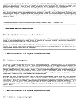 un comportamiento pasivo hacia la clase de arte". En consecuencia se obstaculiza el desarrollo integral y el reconocimiento de la identidad
cultural. Alba Marina Cruz de Rocha maestra del municipio de Villeta, Cundinamarca, advierte que "cuando un niño capta el buen
entendimiento entre maestros y padres de familia, siente la escuela como algo que le pertenece, que forma parte de su vida", y que
"maestros y padres, a partir de sus experiencias con niños, niñas y jóvenes pueden construir criterios ante la vida cotidiana".
Muy pocas veces, los maestros acuerdan con los padres modos de tratar a los "alumnos problema" con el propósito de superar dificultades;
por el contrario, el castigo impuesto refuerza comportamientos inadecuados, y el alumno o alumna se resiente por la "complicidad" entre
padres y maestros. Profesores y profesoras reconocen el problema de haber educado para aprender de memoria y "por adoctrinamiento e
imposición"; dicen que "Hay demasiados padres que exigen que las mentes de sus hijos funcionen como las suyas" y no mediante el
diálogo y la reflexión.
__________
1. Presidente del comité estudiantil Liceo Antonio Roldan Betancour, Bello, Antioquia, en Vida Saber y Deporte, p. 17, Revista no 1, 1994.
2. Las artes en la educación colombiana
2.2 La educación artística en el proyecto educativo institucional
Una de las herramientas más relevantes del actual sistema educativo la constituye el PEI como estrategia de trabajo de la comunidad para
orientar su desarrollo socioeconómico y cultural, abriendo las puertas de las instituciones educativas a la comunidad en espacios que
posibiliten la participación democrática y la autonom ía institucional.
Para el área de educación artística es fundamental emplear diseños que promuevan esa interacción. Al respecto, las instituciones y los
maestros vienen haciendo propuestas orientadas a desarrollar estos diseños. Enunciamos aquí, algunas de ellas, que aparecen como
tendencias claras de construcción de sentido del área en el PEI.
2.2 La educación artística en el proyecto educativo institucional
2.2.1 Diseño del área como asignaturas
Corresponde al manejo tradicional, que generalmente ofrece la enseñanza de técnicas y lenguajes particulares, en el sentido clásico, de
Música, Artes Plásticas y Visuales, Artes Escénicas, y Danza. En un sondeo realizado en 1994 con 690 estudiantes en el Liceo Marco Fidel
Suárez de Medellín, acerca de la orientación vocacional, la mayoría de los estudiantes aspira a estudiar, por orden de interés: artes
plásticas (dibujo y pintura), música (interpretación instrumental) y artes aplicadas (diseño gráfico, dibujo técnico o dibujo arquitectónico),
cerámica, ebanistería, bordados, diseño industrial y culinaria. Le siguen artes escénicas, literatura que incluye recitación, danza y en uno
que otro caso artes audiovisuales, recreación y arte circense (trapecio, payasos...). E! diagnóstico realizado en 1995 por el CASD de
Medellín, muestra que en realidad la toma de decisiones está orientada más por la perspectiva laboral y las opciones de estudios
superiores y de educación no formal, que por la vocación y los talentos personales.
En general, en el país no hay una oferta educativa que recoja otras modalidades de expresiones artísticas propias de la cultura regional, en
busca de la recuperación de toda la riqueza que surge en las maneras particulares de expresar lo que podría constituir el alma de las
comunidades: su tradición oral, su historia, sus ritos, mitos y leyendas, fiestas, celebraciones, la culinaria, y los carnavales como medios de
reconocimiento y recreación cultural, para lo cual es imprescindible la participación de los artistas populares en el diagnóstico y en la
elaboración del diseño curricular. Una experiencia valiosa es la Escuela Chambú en Pasto, proyecto coordinado por el Grupo Cultural la
Gotera y su trabajo con los artesanos de la comunidad para el enriquecimiento de la expresión cultural con el pretexto del Carnaval de
Blancos y Negros.
2.2 La educación artística en el proyecto educativo institucional
2.2.2 Diseño del área como proyecto pedagógico
 