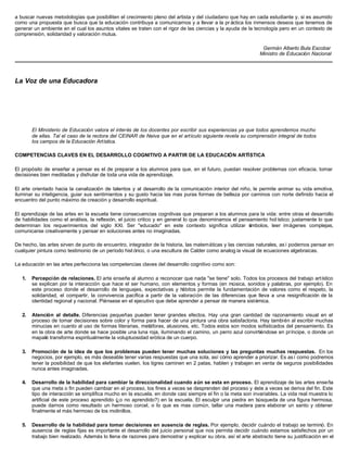 a buscar nuevas metodologías que posibiliten el crecimiento pleno del artista y del ciudadano que hay en cada estudiante y, si es asumido
como una propuesta que busca que la educación contribuya a comunicarnos y a llevar a la pr áctica los inmensos deseos que tenemos de
generar un ambiente en el cual los asuntos vitales se traten con el rigor de las ciencias y la ayuda de la tecnología pero en un contexto de
comprensión, solidaridad y valoración mutua.
Germán Alberto Bula Escobar
Ministro de Educación Nacional
La Voz de una Educadora
El Ministerio de Educación valora el interés de los docentes por escribir sus experiencias ya que todos aprendemos mucho
de ellas. Tal el caso de la rectora del CEINAR de Neiva que en el artículo siguiente revela su comprensión integral de todos
los campos de la Educación Artística.
COMPETENCIAS CLAVES EN EL DESARROLLO COGNITIVO A PARTIR DE LA EDUCACIÓN ARTÍSTICA
El propósito de enseñar a pensar es el de preparar a los alumnos para que, en el futuro, puedan resolver problemas con eficacia, tomar
decisiones bien meditadas y disfrutar de toda una vida de aprendizaje.
El arte orientado hacia la canalización de talentos y al desarrollo de la comunicación interior del niño, le permite animar su vida emotiva,
iluminar su inteligencia, guiar sus sentimientos y su gusto hacia las mas puras formas de belleza por caminos con norte definido hacia el
encuentro del punto máximo de creación y desarrollo espiritual.
El aprendizaje de las artes en la escuela tiene consecuencias cognitivas que preparan a los alumnos para la vida: entre otras el desarrollo
de habilidades como el análisis, la reflexión, el juicio critico y en general lo que denominamos el pensamiento hol ístico; justamente lo que
determinan los requerimientos del siglo XXl. Ser "educado" en este contexto significa utilizar símbolos, leer imágenes complejas,
comunicarse creativamente y pensar en soluciones antes no imaginadas.
De hecho, las artes sirven de punto de encuentro, integrador de la historia, las matemáticas y las ciencias naturales, as í podemos pensar en
cualquier pintura como testimonio de un período hist órico, o una escultura de Calder como analog ía visual de ecuaciones algebraicas.
La educación en las artes perfecciona las competencias claves del desarrollo cognitivo como son:
1. Percepción de relaciones. El arte enseña al alumno a reconocer que nada "se tiene" solo. Todos los procesos del trabajo artístico
se explican por la interacción que hace el ser humano, con elementos y formas (en música, sonidos y palabras, por ejemplo). En
este proceso donde el desarrollo de lenguajes, expectativas y hábitos permite la fundamentación de valores como el respeto, la
solidaridad, el compartir, la convivencia pacífica a partir de la valoración de las diferencias que lleva a una resignificación de la
identidad regional y nacional. Piénsese en el ejecutivo que debe aprender a pensar de manera sistémica.
2. Atención al detalle. Diferencias pequeñas pueden tener grandes efectos. Hay una gran cantidad de razonamiento visual en el
proceso de tomar decisiones sobre color y forma para hacer de una pintura una obra satisfactoria. Hay también al escribir muchas
minucias en cuanto al uso de formas literarias, metáforas, alusiones, etc. Todos estos son modos sofisticados del pensamiento. Es
en la obra de arte donde se hace posible una luna roja, iluminando el camino, un perro azul convirtiéndose en príncipe, o donde un
mapalé transforma espiritualmente la voluptuosidad erótica de un cuerpo.
3. Promoción de la idea de que los problemas pueden tener muchas soluciones y las preguntas muchas respuestas. En los
negocios, por ejemplo, es más deseable tener varias respuestas que una sola, así cómo aprender a priorizar. Es as í como podremos
tener la posibilidad de que los elefantes vuelen, los tigres caminen en 2 patas, hablen y trabajen en venta de seguros posibilidades
nunca antes imaginadas.
4. Desarrollo de la habilidad para cambiar la direccionalidad cuando aún se esta en proceso. El aprendizaje de las artes enseña
que una meta o fin pueden cambiar en el proceso, los fines a veces se desprenden del proceso y éste a veces se deriva del fin. Este
tipo de interacción se simplifica mucho en la escuela, en donde casi siempre el fin o la meta son invariables. La vida real muestra lo
artificial de este proceso aprendido (¿o no aprendido?) en la escuela. El esculpir una piedra en búsqueda de una figura hermosa,
puede darnos como resultado un hermoso corcel, o lo que es mas común, tallar una madera para elaborar un santo y obtener
finalmente el más hermoso de los molinillos.
5. Desarrollo de la habilidad para tomar decisiones en ausencia de reglas. Por ejemplo, decidir cuándo el trabajo se terminó. En
ausencia de reglas fijas es importante el desarrollo del juicio personal que nos permita decidir cuándo estamos satisfechos por un
trabajo bien realizado. Además lo llena de razones para demostrar y explicar su obra, así el arte abstracto tiene su justificación en el
 