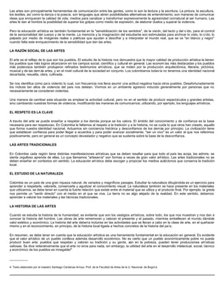 Las artes son principalmente herramientas de comunicación entre las gentes, como lo son la lectura y la escritura. La pintura, la escultura,
los textiles, así como la danza o la poesía, son lenguajes que abren posibilidades alternativas de entendimiento; son maneras de comunicar
ideas que enriquecen la calidad de vida, medios para canalizar y transformar expresivamente la agresividad connatural al ser humano. Las
artes le dan al hombre la posibilidad de superar los golpes como medio de expresión, de elaborar duelos y superar la violencia.
Pero la educación artística es también fundamental en la "sensibilización de los sentidos", de la visión, del tacto y del o ído, para el control
de la sensorialidad del cuerpo y de la mente. La memoria y la imaginación del estudiante son estimuladas para archivar lo visto, lo oído, lo
palpado por medio de imágenes reales o poéticas que ayudan a descifrar y a interpretar el mundo real, que se ve "en blanco y negro"
cuando falta este enriquecimiento de la sensibilidad que dan las artes.
LA RAZÓN SOCIAL DE LAS ARTES
El arte es el reflejo de lo que son los pueblos. El estudio de la historia nos demuestra que la mayor calidad de producción artística la tienen
los pueblos que más logros alcanzaron en los campos social, científico y cultural en general. Las econom ías más destacadas y los pueblos
más poderosos también produjeron refinados testimonios artísticos, que se miden por la producción arquitectónica, literaria, pictórica,
musical y de las dem ás artes, y en el nivel cultural de la sociedad en conjunto. Los colombianos todavía no tenemos una identidad nacional
decantada, resuelta, clara, cultivada.
Se nos identifica como país violento lo cual, con frecuencia nos lleva asumir una actitud negativa hacia otros pueblos. Desafortunadamente
los índices tan altos de violencia del país nos delatan. Vivimos en un ambiente agresivo inducido generalmente por personas que no
necesariamente se consideran violentas.
Una manera de cambiar esta situación es emplear la actividad cultural, pero no en el sentido de producir espectáculos y grandes artistas,
sino cambiando nuestras formas de violencia, modificando las maneras de comunicarnos; utilizando, por ejemplo, los lenguajes artísticos.
EL RESPETO ES LA CLAVE
A través del arte se puede enseñar a respetar a los demás porque se los valora. El ámbito del conocimiento y de confianza es la base
necesaria para ser respetuoso. En Colombia le faltamos al respeto a la tradición y a la historia, no se cuida lo que otros han creado, aquello
que forma nuestra identidad nacional. Actuamos sin conciencia histórica y desconfiamos de los demás por principio. La civilización tiene
que establecer confianza para poder llegar a acuerdos y para poder avanzar socialmente; "ser un vivo" es un valor al que nos referimos
positivamente, pero en general es un concepto devastador y negativo que se sustenta sobre la base de la desconfianza.
LAS ARTES TRADICIONALES
En Colombia cada región tiene distintas manifestaciones artísticas que se deben resaltar para que todo el país las acoja, las admire, se
sienta orgulloso aprenda de ellas. Lo que llamamos "artesanía" son formas a veces de gran valor artístico. Las artes tradicionales no se
deben enseñar en contextos sin sentido. La educación artística debe escoger y propiciar los medios autóctonos que conserva la tradición
local.
EL ESTUDIO DE LA NATURALEZA
Colombia es un país de una gran riqueza natural, de variados y magníficos paisajes. Estudiar la naturaleza dibujándola es un ejercicio para
aprender a respetarla, valorarla, conservarla y agudizar el conocimiento visual. La naturaleza también se hace presente en los materiales
que utilizamos; se debe tener en cuenta la fuerte relación que existe entre el material que se utiliza y el producto final. Por ejemplo, la greda
nos permite un "sentir directo" con el medio en el que se vive. La tierra no es algo alejado de la realidad. En este sentido, debemos
aprender a valorar los materiales y las técnicas tradicionales.
LA HISTORIA DE LAS ARTES
Cuando se estudia la historia de la humanidad, es evidente que son los vestigios artísticos, sobre todo, los que nos muestran y nos dan a
conocer la historia del hombre. Las obras de arte rememoran y valoran el presente y el pasado, mientras embellecen el mundo dándole
valor estético y económico. La historia del arte debería incluirse en las actividades que se llevan a cabo en la clase de arte, en el quehacer
mismo y en el reconocimiento, en principio, de la historia local ligada a hechos concretos de la historia del país.
En resumen, se debe tener en cuenta que la educación artística es una herramienta fundamental en la educación en general. Es evidente
que el valor artístico de un pueblo conlleva además desarrollo económico. No es cierto que un pueblo económicamente pobre no pueda
producir buen arte; pueblos que respetan y valoran su tradición y su gente, aún en la pobreza, pueden tener producciones artísticas
valiosas. Se dice reiterativamente que el arte no sirve para nada, sin embargo, la utilidad del arte en el desarrollo intelectual, social, técnico
y económico de los pueblos es innegable!"
__________
4. Texto elaborado por el maestro Santiago Cárdenas Arroyo. Prof. de la Facultad de Artes de la U. Nacional, de Bogot á.
 