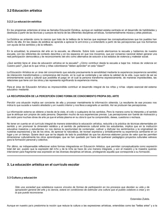 3.2 Educación artística
3.2.2 La educación estética
En los programas anteriores el área se llamaba Educación Estética, aunque en realidad estaba centrada en el desarrollo de habilidades y
destrezas a partir de las técnicas y cuerpos de teoría de las diferentes disciplinas art ísticas, fundamentalmente música y artes plásticas.
La Estética se entiende como la ciencia que trata de la belleza de la teorías que expresan las conceptualizaciones que los pueblos han
hecho de ella. En las clases de estética se aprende a apreciar lo arm ónico y a entenderlo a partir de las percepciones que nos formamos
con ayuda de los sentidos y de la reflexión.
En la actualidad, la presencia del arte en la escuela, es diferente. Sobre todo cuando aterrizamos la escuela y hablamos de nuestra
escuela, con los referentes de contexto descritos y en los espacios en que nos movemos, que por consenso nacional deben generar una
real participación democrática y de reconocimiento del otro como alternativa de solución a los estados de violencia y malestar social.
¿Qué sentido tiene el área de educación artística en la escuela? ¿Cómo contribuir desde la escuela a bajar los índices de violencia en
nuestro país? ¿Qué es lo que niños y niñas colombianos "deben aprender" en esta "clase?"
La Educación Artística es un área del conocimiento que estudia precisamente la sensibilidad mediante la experiencia (experiencia sensible)
de interacción transformadora y comprensiva del mundo, en la cual se contempla y se valora la calidad de la vida, cuya razón de ser es
eminentemente social y cultural que posibilita el juego en el cual la persona transforma expresivamente, de maneras impredecibles, las
relaciones que tiene con los otros y las representa significando la experiencia misma.
Para el área de Educación Artística es imprescindible contribuir al desarrollo integral de los niños y niñas -objeto esencial del sistema
educativo- mediante:
LA RECUPERACIÓN DE LA PERCEPCIÓN COMO FORMA DE CONOCIMIENTO PROPIA DEL ARTE
Percibir una situación implica ser conciente de ella y procesar mentalmente la información obtenida. La resultante de ese proceso nos
indica lo que sucede a nuestro alrededor y en nuestro interior y nos lleva a asignarle un sentido. Así se producen las percepciones.
La información externa se obtiene a través de la vista, el oído o cualquiera de los sentidos. Pero la manera como la interpreta y el sentido
que le atribuye son propios de cada persona. Dependen mucho de sus experiencias previas. Las percepciones son fuente de motivación y
de visión para muchas obras de arte ya que el artista plasma en su obra lo que ha comprendido, desea, cuestiona o rechaza.
No tener en cuenta en el currículo integral de manera sistemática la educación artística, reducirla a la práctica de técnicas elementales sin
sentido y sin promover la dimensión estética y el sentido de pertenencia cultural entre los estudiantes, implica que en la institución
educativa maestros y estudiantes no nos demos la oportunidad de contemplar, cultivar y disfrutar los sentimientos y la originalidad de
nuestras expresiones y las de los otros, de apreciar la naturaleza, de recrear expresiva y simbólicamente su experiencia cambiante en un
lugar y en un tiempo. Quiere decir que se ha dejado de lado la posibilidad de que los alumnos elaboren juicios de valor que les permiten
dimensionar culturalmente los otros aprendizajes; que se han quedado por fuera del quehacer pedagógico proyectos culturales valiosos
para la formación personal y colectiva.
Por último, es indispensable reflexionar sobre formas integradoras en Educación Artística, que permitan conceptualizarla como expresión
total del ser, puesto que la expresión del niño y de la niña se hace de una manera integrada, y son el maestro y la maestra quienes
intervienen para fragmentar esa expresión en las diversas disciplinas art ísticas, privilegiando aquella que corresponde a su formación.
3. La educación artística en el currículo escolar
3.3 Cultura y educación
Sólo una sociedad que establezca nuevos vínculos de formas de participación en los procesos que decidan su vida y de
apropiación general del arte y la ciencia, estará en condiciones de estimular una cultura que el pueblo colabore a crear y en
la que pueda reconocerse.
Estanislao Zuleta.
Aunque en nuestro país predomina la noción que reduce la cultura a las expresiones artísticas, entendidas como las "bellas artes" y a la
 