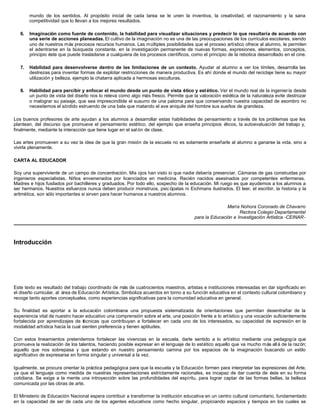 mundo de los sentidos. Al propósito inicial de cada tarea se le unen la inventiva, la creatividad, el razonamiento y la sana
competitividad que lo llevan a los mejores resultados.
6. Imaginación como fuente de contenido, la habilidad para visualizar situaciones y predecir lo que resultaría de acuerdo con
una serie de acciones planeadas. El cultivo de la imaginación no es una de las preocupaciones de los currículos escolares, siendo
uno de nuestros más preciosos recursos humanos. Las múltiples posibilidades que el proceso artístico ofrece al alumno, le permiten
el adentrarse en la búsqueda constante, en la investigación permanente de nuevas formas, expresiones, elementos, conceptos,
principio éste que puede trasladarse a cualquiera de los procesos científicos, como el principio de la rebotica desarrollado en el cine.
7. Habilidad para desenvolverse dentro de las limitaciones de un contexto. Ayudar al alumno a ver los límites, desarrolla las
destrezas para inventar formas de explotar restricciones de manera productiva. Es ahí donde el mundo del reciclaje tiene su mayor
utilización y belleza, ejemplo la chatarra aplicada a hermosas esculturas.
8. Habilidad para percibir y enfocar el mundo desde un punto de vista ético y estético. Ver el mundo real de la ingeniería desde
un punto de vista del diseño nos lo releva como algo más fresco. Permite que la valoración estética de la naturaleza evite destrozar
o malograr su paisaje, que sea imprescindible el susurro de una paloma para que conservando nuestra capacidad de asombro no
necesitemos el sórdido estruendo de una bala que matando el ave aniquile del hombre sus sueños de grandeza.
Los buenos profesores de arte ayudan a los alumnos a desarrollar estas habilidades de pensamiento a través de los problemas que les
plantean, del discurso que promueve el pensamiento estético, del ejemplo que enseña principios éticos, la autoevaluación del trabajo y,
finalmente, mediante la interacción que tiene lugar en el sal ón de clase.
Las artes promueven a su vez la idea de que la gran misión de la escuela no es solamente enseñarle al alumno a ganarse la vida. sino a
vivirla plenamente.
CARTA AL EDUCADOR
Soy una superviviente de un campo de concentración. Mis ojos han visto io que nadie debería presenciar. Cámaras de gas construidas por
ingenieros especialistas. Niños envenenados por licenciados en medicina. Recién nacidos asesinados por competentes enfermeras.
Madres e hijos fusilados por bachilleres y graduados. Por todo ello, sospecho de la educación. Mi ruego es que ayudemos a los alumnos a
ser hermanos. Nuestros esfuerzos nunca deben producir monstruos, psic ópatas ni Eichmans ilustrados. El leer, el escribir, la historia y la
aritmética, son sólo importantes si sirven para hacer humanos a nuestros alumnos.
María Nohora Coronado de Chavarro
Rectora Colegio Departamental
para la Educación e Investigación Artística -CEINAR-
Introducción
Este texto es resultado del trabajo coordinado de más de cuatrocientos maestros, artistas e instituciones interesadas en dar significado en
el diseño curricular, al área de Educación Artística. Simboliza acuerdos en torno a su función educativa en el contexto cultural colombiano y
recoge tanto aportes conceptuales, como experiencias significativas para la comunidad educativa en general.
Su finalidad es aportar a la educación colombiana una propuesta sistematizada de orientaciones que permitan desentrañar de la
experiencia vital de nuestro hacer educativo una comprensión sobre el arte, una posición frente a lo artístico y una vocación suficientemente
fortalecida por aprendizajes de técnicas que contribuyan a fortalecer en cada uno de los interesados, su capacidad de expresión en la
modalidad artística hacia la cual sienten preferencia y tienen aptitudes.
Con estos lineamientos pretendemos fortalecer las vivencias en la escuela, darle sentido a lo artístico mediante una pedagogía que
promueva la realización de los talentos, haciendo posible expresar en el lenguaje de lo estético aquello que va mucho más allá de la razón;
aquello que nos sobrepasa y que estando en nuestro pensamiento camina por los espacios de la imaginación buscando un estilo
significativo de expresarse en forma singular y universal a la vez.
Igualmente, se procura orientar la práctica pedagógica para que la escuela y la Educación formen para interpretar las expresiones del Arte,
ya que el lenguaje como medida de nuestras representaciones estrictamente racionales, es incapaz de dar cuenta de éste en su forma
cotidiana. Se exige a la mente una introyección sobre las profundidades del espíritu, para lograr captar de las formas bellas, la belleza
comunicada por las obras de arte.
El Ministerio de Educación Nacional espera contribuir a transformar la institución educativa en un centro cultural comunitario, fundamentado
en la capacidad de ser de cada uno de los agentes educativos como hecho singular, propiciando espacios y tiempos en los cuales se
 