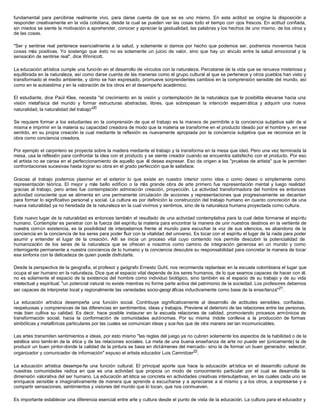 fundamental para percibirse realmente vivo, para darse cuenta de que se es uno mismo. En esta actitud se origina la disposición a
responder creativamente en la vida cotidiana, desde la cual se pueden ver las cosas todo el tiempo con ojos frescos. En actitud confiada,
sin miedos se siente la motivación a aprehender, conocer y apreciar la gestualidad, las palabras y los hechos de uno mismo, de los otros y
de las cosas.
"Ser y sentirse real pertenece esencialmente a la salud, y solamente si damos por hecho que podemos ser, podremos movernos hacia
cosas más positivas. Yo sostengo que ésto no es solamente un juicio de valor, sino que hay un vínculo entre la salud emocional y la
sensación de sentirse real", dice Winnicott.
La educación artística cumple una función en el desarrollo de vínculos con la naturaleza. Percatarse de la vida que se renueva misteriosa y
equilibrada en la naturaleza, así como darse cuenta de las maneras como el grupo cultural al que se pertenece y otros pueblos han visto y
transformado el medio ambiente, y cómo se han expresado, promueve sorprendentes cambios en la comprensión sensible del mundo, así
como en la autoestima y en la valoración de los otros en el desempeño académico.
El estudiante, dice Paúl Klee, necesita "el crecimiento en la visión y contemplación de la naturaleza que le posibilita elevarse hacia una
visión metafísica del mundo y formar estructuras abstractas, libres, que sobrepasan la intención esquemática y adquirir una nueva
naturalidad, la naturalidad del trabajo"20
Se requiere formar a los estudiantes en la comprensión de que el trabajo es la manera de permitirle a la conciencia subjetiva salir de sí
misma e imprimir en la materia su capacidad creadora de modo que la materia se transforme en el producto ideado por el hombre y, en ese
sentido, en su propia creación la cual mediante la reflexión es nuevamente apropiada por la conciencia subjetiva que se reconoce en la
obra como conciencia creadora.
Por ejemplo el carpintero se proyecta sobre la madera mediante el trabajo y la transforma en la mesa que ideó. Pero una vez terminada la
mesa, usa la reflexión para confrontar la idea con el producto y se siente creador cuando se encuentra satisfecho con el producto. Por eso
el artista no se cansa en el perfeccionamiento de aquello que él desea expresar. Eso da origen a las "pruebas de artista" que le permiten
confrontaciones sucesivas hasta lograr su obra en el grado perfección que le satisface.
Gracias al trabajo podemos plasmar en el exterior lo que existe en nuestro interior como idea o como deseo o simplemente como
representación teórica. El mejor y más bello edificio o la más grande obra de arte primero fue representación mental y luego realidad
gracias al trabajo, pero antes fue contemplación admiración creación, proyección. La actividad transformadora del hombre es entonces
actividad consciente que se alimenta en una permanente circulación de acciones y representaciones que progresivamente se decantan
para formar lo significativo personal y social. La cultura es por definición la construcción del trabajo humano en cuanto concreción de una
nueva naturalidad ya no heredada de la naturaleza en la cual vivimos y sentimos, sino de la naturaleza humana proyectada como cultura.
Este nuevo lugar de la naturalidad es entonces también el resultado de una actividad contemplativa para la cual debe formarse el espíritu
humano. Contemplar es penetrar con la fuerza del espíritu la materia para encontrar la manera de unir nuestros destinos en la vertiente de
nuestra común existencia, es la posibilidad de interpelarnos frente al mundo para escuchar la voz de sus silencios, es abandono de la
conciencia en la conciencia de los seres para poder fluir con la vitalidad del universo. Es tocar con el espíritu el lugar de la nada para poder
asumir y entender el lugar de la creación. Allí se inicia un proceso vital cuyo contenido nos permite descubrir la potencialidad de
humanización de los seres de la naturaleza que se ofrecen a nosotros como camino de integración generosa en un mundo y como
interrogante permanente a nuestra conciencia de lo humano y la conciencia descubre su responsabilidad para concretar la manera de tocar
esa sinfonía con la delicadeza de quien puede disfrutarla.
Desde la perspectiva de la geografía, el profesor y geógrafo Ernesto Guhl, nos recomienda replantear en la escuela colombiana el lugar que
ocupa el ser humano en la naturaleza. Dice que el espacio vital depende de los seres humanos, de lo que seamos capaces de hacer con él,
no es solamente el espacio de la existencia del hombre como individuo biológico, sino también es el espacio de su trabajo y de su vida
intelectual y espiritual; "un potencial natural no existe mientras no forme parte activa del patrimonio de la sociedad. Los profesores debemos
ser capaces de interpretar local y regionalmente las variedades socio-geográficas inductivamente como base de la enseñanza"21
.
La educación artística desempeña una función social. Contribuye significativamente al desarrollo de actitudes sensibles, confiadas,
respetuosas y comprensivas de las diferencias en sentimientos, ideas y trabajos. Previene el deterioro de las relaciones entre las personas,
más bien cultiva su calidad. Es decir, hace posible instaurar en la escuela relaciones de calidad, promoviendo procesos armónicos de
transformación social, hacia la conformación de comunidades autónomas. Por su misma índole conlleva a la producción de formas
simbólicas y metafóricas particulares por las cuales se comunican ideas y sue ños que de otra manera serían incomunicables.
Las artes transmiten sentimientos e ideas, por esto mismo "las reglas del juego ya no cubren solamente los aspectos de la habilidad o de la
estética sino tambi én de la ética y de las relaciones sociales. La meta de una buena enseñanza de arte no puede ser (únicamente) la de
producir un buen pintor-donde la calidad de la pintura se basa en dictámenes del mercado- sino la de formar un buen generador, selector,
organizador y comunicador de información" expuso el artista educador Luis Camnitzer22
.
La educación artística desempe ña una función cultural. El principal aporte que hace la educación artística en el desarrollo cultural de
nuestras comunidades radica en que es una actividad que propicia un modo de conocimiento particular por el cual se desarrolla la
dimensión valorativa del ser humano. La educación artística se concreta en actividades creativas intersubjetivas, en las cuales cada uno se
enriquece sensible e imaginativamente de manera que aprende a escucharse y a apreciarse a sí mismo y a los otros, a expresarse y a
compartir sensaciones, sentimientos y visiones del mundo que lo tocan, que nos conmueven.
Es importante establecer una diferencia esencial entre arte y cultura desde el punto de vista de la educación. La cultura para el educador y
 