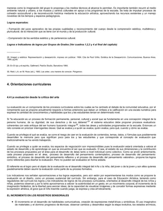 maneras como la imaginación del grupo lo proponga y los medios técnicos al alcance lo permitan. Es importante también recurrir al medio
ambiente natural y urbano, a los museos y centros culturales en apoyo a los programas de la escuela. Se trata de impulsar procesos de
cohesión sociocultural y de reconstrucción histórica mediante la educación artística, aprovechando los recursos existentes y un manejo
novedoso de los tiempos y espacios pedagógicos.
Logros esperados:
- Formación del juicio apreciativo de las propias cualidades y reconocimiento del cuerpo desde la comprensión estética, multiétnica y
pluricultural, de la interacción que se tiene con el mundo y de la producción cultural.
- Comprensión de los sentidos estético y de pertenencia cultural.
Logros e Indicadores de logros por Grupos de Grados (Ver cuadros 1,2,3 y 4 al final del capítulo)
__________
28. Imagen y estética: Representación y desaparición, impreso sin publicar, 1994. Cita de Paúl Virilio, Estética de la Desaparición. Comunicaciones, Buenos Aires,
1989, pg.69.
29. En El ojo y el espíritu, Gallimard, Paidós Studio, Barcelona 1964.
30. Reid, L.A. en M. Ross (ed.), 1983, Las artes: una manera de conocer, Pergamon.
4. Orientaciones curriculares
4.4 La evaluación desde la crítica del arte
La evaluación es un componente de los procesos curriculares sobre los cuales se ha centrado el debate de la comunidad educativa, por el
rompimiento que se propone actualmente respecto a formas anteriores que daban un énfasis a la calificación en una escala numérica para
expresar la cantidad de conocimientos y habilidades que los y las estudiantes tenían en determinado nivel.
Si "la educación es un proceso de formación permanente, personal, cultural y social que se fundamenta en una concepción integral de la
persona humana, de su dignidad, de sus derechos y de sus deberes"31
el sistema educativo debe proponer procesos evaluativos
coherentes con este enfoque del ser humano buscando integrar32
, todas las áreas y actividades programadas en la escuela. Entonces un
reto consiste en priorizar interrogantes claves: Qué se evalúa y a quién se evalúa, quién evalúa, para qué, cuando y cómo se evalúa.
Cuando se privilegia el qué se evalúa, se corre el riesgo de caer en la evaluación de contenidos, temas, datos, o f órmulas que posiblemente
desarrollen la memoria pero que significan poco para los y las estudiantes y que corresponde al concepto de evaluación que
tradicionalmente se ha venido trabajando.
Cuando se privilegia a quién se evalúa, los espacios de negociación son imprescindibles pues la evaluación estará orientada a valorar el
estado de desarrollo y de aprendizaje en que se encuentra el ser que es evaluado. O sea, el estado de sus dimensiones y la contribución
de los procesos propuestos por el área para el desarrollo de éstas tanto a nivel individual como colectivo. Como se anotó anteriormente,
cada proceso propuesto en el área, -proceso de desarrollo del pensamiento contemplativo, proceso de desarrollo del pensamiento
simbólico, el proceso de desarrollo del pensamiento reflexivo y el proceso de desarrollo del pensamiento valorativo-, propone los logros
como referentes para diseñar la evaluación. Pero no pueden ser evaluados en forma aislada.
El referente es el logro pero el objeto de la evaluación es el desarrollo integral del ni ño o la niña, del joven o de la joven y son ellos quienes
paulatinamente deben asumir la evaluación como parte de su proceso formativo.
Los indicadores nos señalan aproximaciones a los logros esperados, pero aún están por experimentarse los modos como se propone la
evaluación en el diseño, como un proceso sustancial del currículo. Sin embargo, para el caso de Educación Artística, teniendo como
reguladores del currículo los logros y los indicadores de logros de los procesos curriculares, orientados al desarrollo integral de los niños y
niñas, podemos observar y por lo tanto aproximarnos a valorar: la autenticidad en un gesto, en un movimiento corporal, el incremento de la
imaginación fantástica; de la libertad para asociar ideas; de la capacidad de visualizar imágenes y de concebir formas expresivas mediante
la expresión artística, el goce que el niño trasmite cuando juega, se expresa y crea artísticamente.
EL INCREMENTO EN LOS REGISTROS SENSORIALES
l El incremento en el desarrollo de habilidades comunicativas, creación de expresiones metaf óricas y simbólicas. El uso imaginativo
de materiales y el dominio progresivo de técnicas; observar cambios y desarrollos según la etapa evolutiva, los estados anímicos,
 