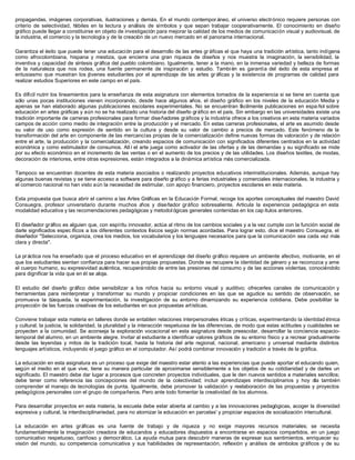 propagandas, imágenes corporativas, ilustraciones y demás. En el mundo contempor áneo, el universo electrónico requiere personas con
criterio de selectividad, hábiles en la lectura y análisis de símbolos y que sepan trabajar cooperativamente. El conocimiento en diseño
gráfico puede llegar a constituirse en objeto de investigación para mejorar la calidad de los medios de comunicación visual y audiovisual, de
la industria, el comercio y la tecnología y de la creación de un nuevo mercado en el panorama internacional.
Garantiza el éxito que puede tener una educación para el desarrollo de las artes gr áficas el que haya una tradición artística, tanto indígena
como afrocolombiana, hispana y mestiza, que encierra una gran riqueza de diseños y nos muestra la imaginación, la sensibilidad, la
inventiva y capacidad de síntesis gráfica del pueblo colombiano. Igualmente, tener a la mano, en la inmensa variedad y belleza de formas
de la naturaleza que nos rodea, una fuente permanente de inspiración y estudio. Tambi én es garantía del éxito de esta empresa el
entusiasmo que muestran los jóvenes estudiantes por el aprendizaje de las artes gr áficas y la existencia de programas de calidad para
realizar estudios Superiores en este campo en el país.
Es difícil nutrir los lineamientos para la enseñanza de esta asignatura con elementos tomados de la experiencia si se tiene en cuenta que
sólo unas pocas instituciones vienen incorporando, desde hace algunos años, el diseño gráfico en los niveles de la educación Media y
apenas se han elaborado algunas publicaciones escolares experimentales. No se encuentran fácilmente publicaciones en espa ñol sobre
educación en artes gráficas y aún no se ha realizado una historia del diseño gráfico en el país. Sin embargo en las universidades existe una
tradición importante de carreras profesionales para formar diseñadores gráficos y la industria ofrece a los creativos en esta materia variados
campos de acción como medio de integración entre la producción y el mercado. En estas carreras profesionales, el arte es asumido desde
su valor de uso como expresión de sentido en la cultura y desde su valor de cambio a precios de mercado. Este fenómeno de la
transformación del arte en componente de las mercancías propias de la comercialización define nuevas formas de valoración y de relación
entre el arte, la producción y la comercialización, creando espacios de comunicación con significados diferentes centrados en la actividad
económica y como estimulador de consumos. All í el arte juega como activador de las ofertas y de las demandas y su significado se mide
por su efecto económico en el incremento de las ventas o en el aumento de los precios y de las utilidades. Los diseños textiles, de modas,
decoración de interiores, entre otras expresiones, están integrados a la dinámica artística más comercializada.
Tampoco se encuentran docentes de esta materia asociados o realizando proyectos educativos interinstitucionales. Además, aunque hay
algunas buenas revistas y se tiene acceso a software para diseño gráfico y a ferias industriales y comerciales internacionales, la industria y
el comercio nacional no han visto aún la necesidad de estimular, con apoyo financiero, proyectos escolares en esta materia.
Esta propuesta que busca abrir el camino a las Artes Gráficas en la Educación Formal, recoge los aportes conceptuales del maestro David
Consuegra, profesor universitario durante muchos años y diseñador gráfico sobresaliente. Articula la experiencia pedagógica en esta
modalidad educativa y las recomendaciones pedagógicas y metodol ógicas generales contenidas en los cap ítulos anteriores.
El diseñador gráfico es alguien que, con espíritu innovador, actúa al ritmo de los cambios sociales y a la vez cumple con la función social de
darle significados espec íficos a los diferentes contextos físicos según normas acordadas. Para lograr esto, dice el maestro Consuegra, el
diseñador "Selecciona, organiza, crea los medios, los vocabularios y los lenguajes necesarios para que la comunicación sea cada vez más
clara y directa".
La práctica nos ha enseñado que el proceso educativo en el aprendizaje del diseño gráfico requiere un ambiente afectivo, motivante, en el
que los estudiantes sientan confianza para hacer sus propias propuestas. Donde se recupere la identidad de género y se reconozca y ame
el cuerpo humano, su expresividad auténtica, recuperándolo de entre las presiones del consumo y de las acciones violentas, conociéndolo
para dignificar la vida que en él se aloja.
El estudio del diseño gráfico debe sensibilizar a los niños hacia su entorno visual y auditivo; ofrecerles canales de comunicación y
herramientas para reinterpretar y transformar su mundo y propiciar condiciones en las que se agudice su sentido de observación, se
promueva la búsqueda, la experimentación, la investigación de su entorno dinamizando su experiencia cotidiana. Debe posibilitar la
proyección de las fuerzas creativas de los estudiantes en sus propuestas artísticas.
Conviene trabajar esta materia en talleres donde se entablen relaciones interpersonales éticas y críticas, experimentando la identidad étnica
y cultural, la justicia, la solidaridad, la pluralidad y la interacción respetuosa de las diferencias, de modo que estas actitudes y cualidades se
proyecten a la comunidad. Se aconseja la exploración vocacional en esta asignatura desde preescolar, desarrollar la conciencia espacio-
temporal del alumno, en un ambiente alegre. Invitar al estudiante a identificar valores gráficos de su entorno físico y a recrear gradualmente
desde las leyendas y mitos de la tradición local, hasta la historia del arte regional, nacional, americano y universal mediante distintos
lenguajes artísticos, incluyendo el juego gráfico en el computador. Así podrá combinar innovación y tradición a través de la gráfica.
La educación en esta asignatura es un proceso que exige del maestro estar atento a las experiencias que puede aportar el educando quien,
según el medio en el que vive, tiene su manera particular de aproximarse sensiblemente a los objetos de su cotidianidad y de darles un
significado. El maestro debe dar lugar a procesos que concreten proyectos individuales, que le den nuevos sentidos a materiales sencillos;
debe tener como referencia las concepciones del mundo de la colectividad; incluir aprendizajes interdisciplinarios y hoy día también
comprender el manejo de tecnologías de punta. Igualmente, debe promover la validación y reelaboración de las propuestas y proyectos
pedagógicos personales con el grupo de compañeros. Pero ante todo fomentar la creatividad de los alumnos.
Para desarrollar proyectos en esta materia, la escuela debe estar abierta al cambio y a las innovaciones pedagógicas, acoger la diversidad
expresiva y cultural, la interdisciplinariedad, para no atomizar la educación en parcelas' y propiciar espacios de socialización intercultural.
La educación en artes gráficas es una fuente de trabajo y de riqueza y no exige mayores recursos materiales; se necesita
fundamentalmente la imaginación creadora de educandos y educadores dispuestos a encontrarse en espacios compartidos, en un juego
comunicativo respetuoso, cariñoso y democrático. La ayuda mutua para descubrir maneras de expresar sus sentimientos, enriquecer su
visión del mundo, su competencia comunicativa y sus habilidades de representación, reflexión y análisis de símbolos gráficos y de su
 