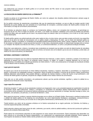 vivencia cotidiana.
Las instituciones que incluyan el diseño gráfico en el currículo dentro del PEI, tienen en ese proyecto materia de experimentación,
seguimiento y evaluación.
LA EDUCACIÓN EN DISEÑO GRÁFICO EN LA PRIMARIA 36
Cuando se piensa en el aprendizaje del Diseño Gráfico, así como de cualquier otra disciplina plástica bidimensional, siempre surge el
problema de cómo comenzar.
Se ha partido entonces de experiencias universitarias más que de experiencias escolares, ya que en ellas se pueden percibir (más)
fácilmente los puntos débiles que han persistido en el aprendizaje de conceptos y prácticas propias del diseño gráfico (manejo de la
información) a lo largo de la formación preuniversitaria.
Si el individuo se estructura desde un comienzo con fundamentos sólidos y claros, con conceptos bien manejados, el aprendizaje se
enriquece día por día. Pero no basta con percibir, con hacer, o con repetir. Es necesario, establecer unos puntos de análisis que permitan
ordenar las ideas, para que aquello que se hace o se proyecta tenga una relación clara con el individuo y con el sitio en el cual o para el
cual se desempeña.
El diseño gráfico genera una actitud particular entre quien realiza la obra y la obra misma, para que ésta cumpla una función muy específica
como es la de servir de medio de comunicación con un público amplio y heterog éneo. Es decir, que la misión del diseñador gráfico es
seleccionar, ordenar y concatenar un vocabulario de naturaleza plástica bidimensional (líneas, trazos, colores, imágenes, textos, etc.) con el
fin de producir un total gr áfico o visual que permita transmitir, lo más clara y directamente posible, un determinado mensaje entre un emisor
y un receptor. No importa si se trata de una marca, un aviso, un comercial de televisión, un comic o una película de dibujos animados.
Ahora bien, para seleccionar, ordenar y concatenar esos vocabularios es necesario que se aclare una serie de determinantes de naturaleza
múltiple que va a incidir de manera directa no sólo en la forma o la función sino en la relación que se da con el individuo y entre éste y el
medio en el cual se encuentra y se desempeña.
ENTORNO, CONTENIDO Y CONTEXTO
Si pensamos en el espacio que nos rodea es importante diferenciar tres instancias, a saber: entorno, contenido y contexto. Si el entorno es
solamente el espacio que nos rodea y el contenido somos nosotros, un objeto, un mueble o cualquier elemento con el cual nos
desempeñamos, el contexto es la relación que tenemos con dicho entorno. Y como una consecuencia, el concepto es el producto (síntesis
'?) de la relación entre el contexto y el contenido.
Logro general esperado
Se espera que a trav és de la formación en Artes Gráficas estudiantes, maestras y maestros, desarrollen su sensibilidad y su imaginación
poética, incrementen sus habilidades intuitivas y expresivas, afinen el sentido de equilibrio y armonía de las formas y logren producciones
estéticas altamente comunicativas. Que puedan disfrutar y participar de manera creativa y crítica del mundo ai que pertenecen y del
universo del diseño gráfico en general, incluyendo los códigos visuales de los medios masivos de comunicación.
Todo ésto con un alto sentido comunitario y de pertenencia cultural, que les permita simbolizar, significar y valorar la calidad de su
experiencia de interacción social, mejorándola.
Logro específico esperado
Al terminar el grado 11° cada uno de los estudiantes mostrará una imaginación vivaz y una curiosidad especial por aprehender el mundo de
la formación visual; sabrá seleccionar, ordenar y concatenar un vocabulario de naturaleza plástica bidimensional; habr á adquirido el
conocimiento de los conceptos y la conciencia histórica suficientes para comunicar claramente un mensaje. Sea este mensaje un aviso, una
ilustración, una caricatura, una película, un comercial de televisión u otros.
Será capaz de reconocer, analizar y apreciar distintos lenguajes que se utilizan en el Diseño Gráfico. Reconocerá y analizará implicaciones
y utilidad del diseño gráfico en los sistemas de comunicación, así como determinantes fisiológicos, psicológicos, socioeconómicos y
culturales que inciden en la forma y en la función de un total gráfico bidimensional y tridimensional y de un contexto físico.
Tendrá también una visión de los procesos artísticos en la historia sociocultural de su región particular, de Colombia, de América, y
nociones espacio-temporales universales.
Habrá adquirido criterios para hacer juicios de valor, oralmente y por escrito, sobre la calidad estética y técnica de la producción gráfica en
general y de contextos físicos espec íficos.
Podrá aplicar los conocimientos adquiridos en esta asignatura en otros campos del conocimiento. Estar á preparado para desarrollar una
labor cultural en su comunidad de manera independiente, o en colaboración con organizaciones culturales existentes. Podr á ingresar al
nivel Superior de estudios en Diseño Gráfico siendo portador de unas buenas bases conceptuales, técnicas e informáticas.
 