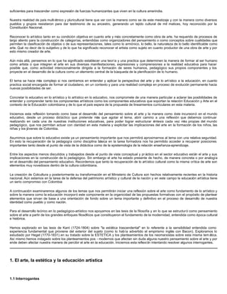 suficientes para trascender como expresión de fuerzas humanizantes que viven en la cultura amerindia.
Nuestra realidad de país multi étnico y pluricultural tiene que ver con la manera como se da este mestizaje y con la manera como diversos
pueblos y grupos resistieron para dar testimonio de su ancestro, generando un tejido cultural de mil matices, hoy reconocido por la
Constitución Nacional.
Reconocer lo artístico tanto en su condición objetiva en cuanto arte y más concretamente como obra de arte, ha requerido de procesos de
largo aliento para la construcción de categorías, entendidas como organizadores del pensamiento o como conceptos sobre cualidades que
permiten la clasificación de objetos o de sus representaciones, tales como lo armónico, lo bello, la naturaleza de lo bello identificable como
arte. Qué no decir de lo subjetivo y de lo que ha significado reconocer el artista como sujeto en cuanto productor de una obra de arte y por
esto mismo creador de arte.
Aún más allá, pensemos en lo que ha significado establecer una teoría y una practica que determinen la manera de formar al ser humano
como artista o que integren el arte en sus diversas manifestaciones, expresiones y comprensiones a la realidad educativa para hacer
posible que, como actividad intencionalmente dirigida a la formación de seres humanos, pedagógico sus propios componentes y los
proyecte en el desarrollo de la cultura como un elemento central de la búsqueda de la plenificación de lo humano.
El tema se hace más complejo si nos centramos en entender y aplicar la perspectiva del arte y de lo artístico a la educación, en cuanto
practica social encargada de formar al ciudadano, en un contexto y para una realidad compleja en proceso de evolución permanente hacia
nuevas posibilidades de ser.
Concretar lo educativo en lo artístico y lo artístico en lo educativo, nos compromete de una manera particular a aclarar las posibilidades de
entender y comprender tanto los componentes artísticos como los componentes educativos que soportan la relación Educación y Arte en el
contexto de la Educación colombiana y de lo que el país espera de la propuesta de lineamientos curriculares en esta materia.
Iniciemos esta reflexión tomando como base el desarrollo del pensamiento sobre el arte y la manera como éste incursionó en el mundo
educativo, desde un proceso didáctico que pretende más que agotar el tema, abrir camino a una reflexión que debemos continuar
realizando en cada una de nuestras instituciones educativas, para poder lograr estructurar síntesis cada vez más propias del mundo
pedagógico, que nos permitan actuar con claridad en esta materia y explicitar las implicaciones del arte en la formación de los niños, las
niñas y los jóvenes de Colombia.
Asumimos que sobre lo educativo existe ya un pensamiento importante que nos permitirá aproximarnos al tema con una relativa seguridad.
En esto la recuperación de la pedagogía como disciplina básica en la tarea formadora nos ha permitido acceder a recuperar posiciones
importantes tanto desde el punto de vista de la didáctica como de la epistemología de la relación enseñanza-aprendizaje.
Entre los aspectos menos discutidos y trabajados desde el punto de vista conceptual y pr áctico en el sector educativo están el arte y sus
implicaciones en la construcción de lo pedagógico. Sin embargo el arte ha estado presente de hecho, de manera concreta o por analogía
en el desarrollo del pensamiento educativo. Recordemos que tanto la recuperación de lo artístico cultural como la misma crítica de arte son
elementos muy novedosos dentro de la cultura colombiana.
La creación de Colcultura y posteriormente su transformación en el Ministerio de Cultura son hechos relativamente recientes en la historia
nacional. Aún estamos en la tarea de la defensa del patrimonio artístico y cultural de la nación y en este campo la educación artística tiene
un serio compromiso con Colombia
A continuación examinaremos algunos de los temas que nos permitirán iniciar una reflexión sobre el arte como fundamento de lo artístico y
sobre la manera como la educación incorporó este componente en la organicidad de las propuestas formativas con el propósito de plantear
elementos que sirvan de base a una orientación de fondo sobre un tema importante y definitivo en el proceso de desarrollo de nuestra
identidad como pueblo y como nación.
Para el desarrollo teórico en lo pedagógico-artístico nos apoyamos en las tesis de la filosofía y en lo que se estructuró como pensamiento
sobre el arte a partir de los grandes enfoques filosóficos que constituyeron el fundamento de la modernidad, entendida como época cultural
e histórica.
Hemos explorado en las tesis de Kant (1724-1804) sobre "la estética trascendental" en lo referente a la sensibilidad entendida como
experiencia fundamental que proviene del exterior del sujeto (como lo había advertido el empirismo inglés con Bacon). Exploramos lo
estudiado por Hegel (1770-1831) en su tratado sobre la ESTETICA y los planteamientos de los neomarxistas sobre esta misma tem ática.
Así mismo hemos indagado sobre los planteamientos pos - modernos que afectan sin duda alguna nuestro pensamiento sobre el arte y por
ende deben afectar nuestra manera de percibir el arte en la educación. Iniciemos esta reflexión intentando resolver algunos interrogantes.
1. El arte, la estética y la educación artística
1.1 Interrogantes
 