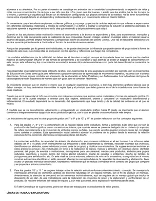 acontece a su alrededor. Por su parte el maestro se constituye en animador de la creatividad complementando la expresión de niños y
niñas con sus conocimientos. Ha de jugar a ser niño para los niños, joven para los jóvenes, o adulto para los adultos, ha de dar lo mejor de
sí mismo, y permitir que aquellos que están con él interactúen configurando sus propios sentidos de la realidad. Ha de tener fundamentos
claros sobre el papel del arte en el desarrollo y civilización de los pueblos y un conocimiento sobre el Diseño Gráfico.
Es conveniente que el estudiante se plantee problemas gráficos y proponga proyectos de carácter exploratorio que lo lleven a experimentar
con diferentes conceptos, materiales y modos de comunicación y a definir y diseñar a conciencia la solución al problema planteado. El
estudiante aprende a argumentar en favor de la idea que desarrolló y del procedimiento que utiliz ó.
Cuando en los estudiantes existe motivación interior el acercamiento a la técnica es espontáneo y libre, para experimentar, manipular y
decidirse por lo más conveniente para la realización de sus propuestas. Buscar, indagar, analizar, investigar sobre el material visual al
alcance del grupo, permite ampliar horizontes y perspectivas sobre los alcances del Diseño Gráfico. Una vez el estudiante selecciona una
técnica, aprende pacientemente a dominarla en función de sus intenciones expresivas.
Aunque las propuestas por lo general son individuales, no se puede desconocer la influencia que puede ejercer el grupo sobre la forma de
trabajo de cada cual, pues todas ellas se enriquecen con los aportes y reflexiones que hagan los compañeros.
Los modelos establecidos por la publicidad no deben ser el derrotero a seguir, aunque es importante tener en cuenta que los medios
masivos de comunicación influyen en las formas de pensamiento y de expresión y que además ya existe un bagaje de conocimientos en
este campo; esta influencia y los conocimientos acumulados en este oficio deben estudiarse como parte del desarrollo de los contenidos de
estudio.
Para desarrollar el aprestamiento hacia el Diseño Gráfico, los Lineamientos de esta asignatura coinciden por ejemplo, con los lineamientos
de Educación en Danza como guía para reflexionar y proponer ejercicios de aprendizaje de movimiento expresivo, trazando con el cuerpo
direcciones, formas, signos, símbolos en el espacio, de la educación en Artes Plásticas y en Audiovisuales. Los indicadores de logros de
cada asignatura están dispuestos de manera que son guías que se combinan fácilmente.
Es importante destacar que en diseño lo mismo que en cualquier experiencia expresiva, si bien hay elementos gráficos básicos que se
deben manejar, no hay parámetros inamovibles ni reglas fijas y el principio que debe guiarnos es el de la incertidumbre como fuente de
ideas creativas.
Puesto que en el preescolar el niño se comunica con imágenes conviene que explore varios materiales y formas de expresión gráfica. En
esta edad ya se le puede empezar a orientar para que explore, seleccione, ordene y concatene un vocabulario bidimensional y
tridimensional. El resultado dependerá de su desarrollo, del aprestamiento que haya tenido y de la calidad del ambiente en el que se
mueva.
A medida que se va descubriendo, adquiriendo y enriqueciendo un vocabulario gráfico, hacia 6° grado, es importante que el alumno
comience a integrar elementos tipográficos en su producción gráfica, con lo cual es posible una comunicación más amplia.
Los indicadores de logros para los dos grupos de grados de 7° a 9° y de 10° y 11° se pueden relacionar con los conceptos siguientes:
1. Para los grados 7°, 8° y 9°: la comprensión de la relación básica entre estructura, forma y contenido. Esto tiene que ver con la
producción de diseños gráficos como una estructura interna, que muchas veces se presenta desligada de su contexto (o soporte).
Se refiere concretamente a la producción de símbolos, signos, señales, que siendo sencillos pueden producir piezas tan complejas
como carteles o portadas. Esta aproximación inicial permitirá abordar el problema de lo gráfico desde lo esencial: la relación
estructura-forma-contenido, elementos conceptuales pilares del diseño.
La producción simbólica, la capacidad de síntesis, de abstracción, son procesos cotidianos en el ser humano. Los niños en estas
edades (de 14 a 16 años) viven intensamente sus emociones y están encontrando su identidad, necesitan expresar sus vivencias,
identificarse con símbolos, como individuos y como parte de un grupo y ritualizar sus encuentros. Se sugiere entonces enfatizar en
estos grados las propue--.-tas individuales en torno a la realización de signos, marcas y símbolos con objetivos claros: identidad
personal, del grupo, de eventos o instituciones, monogramas para uso personal, marcas para productos, símbolos para grupos
culturales, deportivos y cívicos dentro del mismo plantel educativo, diseño de escudos o emblemas, diseño de familias de
pictogramas para señalización, etc. En este nivel se busca entonces, además de reforzar la autoestima, la seguridad en sí mismo,
construir autonomía e identificar un estilo personal; afianzar los conceptos básicos, la capacidad de observación y abstracción, llevar
a cabo un proceso individual de concebir, expresarse y reflexionar que se realiza y enriquece en el contexto del grupo que comparte
y se proyecta al entorno comunitario.
2. Para los grados 10° y 11 ° se sugiere trabajar sobre la relación estructura-forma-contenido-contexto, concepto. Se manejaría la
interrelación armónica de elementos gráficos de diferente naturaleza en un espacio-formato, con el fin de producir un mensaje.
Anteriormente, la atención se concentró en los elementos individualmente; aquí se requiere de un manejo global que implica la
disposición de un plan, de una metodolog ía, para la realización de proyectos de grupo y la elaboración y confrontación de un
producto. Se requiere entonces del trabajo en equipo y, aún más que antes, de la exposición y confrontación de ideas.
El Taller Central que se sugirió antes, podría ser el eje del trabajo para los estudiantes de estos grados.
LÍNEAS DE TRABAJO EXPLORATORIO
 
