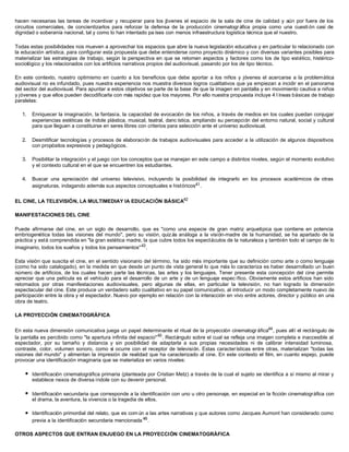 hacen necesarias las tareas de incentivar y recuperar para los jóvenes el espacio de la sala de cine de calidad y aún por fuera de los
circuitos comerciales, de concientizarlos para reforzar la defensa de la producción cinematogr áfica propia como una cuesti ón casi de
dignidad o soberanía nacional, tal y como lo han intentado pa íses con menos infraestructura logística técnica que el nuestro.
Todas estas posibilidades nos mueven a aprovechar los espacios que abre la nueva legislación educativa y en particular lo relacionado con
la educación artística, para configurar esta propuesta que debe entenderse como proyecto dinámico y con diversas variantes posibles para
materializar las estrategias de trabajo, según la perspectiva en que se retomen aspectos y factores como los de tipo estético, histérico-
sociológico y los relacionados con los artificios narrativos propios del audiovisual, pasando por los de tipo técnico.
En este contexto, nuestro optimismo en cuanto a los beneficios que debe aportar a los niños y jóvenes el acercarse a la problemática
audiovisual no es infundado, pues nuestra experiencia nos muestra diversos logros cualitativos que ya empiezan a incidir en el panorama
del sector del audiovisual. Para apuntar a estos objetivos se parte de la base de que la imagen en pantalla y en movimiento cautiva a niños
y jóvenes y que ellos pueden decodificarla con más rapidez que los mayores. Por ello nuestra propuesta incluye 4 l íneas básicas de trabajo
paralelas:
1. Enriquecer la imaginación, la fantasía, la capacidad de evocación de los niños, a través de medios en los cuales puedan conjugar
experiencias estéticas de índole plástica, musical, teatral, danc ística, ampliando su percepción del entorno natural, social y cultural
para que lleguen a constituirse en seres libres con criterios para selección ante el universo audiovisual.
2. Desmitificar tecnologías y procesos de elaboración de trabajos audiovisuales para acceder a la utilización de algunos dispositivos
con propósitos expresivos y pedagógicos.
3. Posibilitar la integración y el juego con los conceptos que se manejan en este campo a distintos niveles, según el momento evolutivo
y el contexto cultural en el que se encuentren los estudiantes.
4. Buscar una apreciación del universo televisivo, incluyendo la posibilidad de integrarlo en los procesos académicos de otras
asignaturas, indagando además sus aspectos conceptuales e históricos41.
EL CINE, LA TELEVISIÓN, LA MULTIMEDIAY IA EDUCACIÓN BÁSICA42
MANIFESTACIONES DEL CINE
Puede afirmarse del cine, en un siglo de desarrollo, que es "como una especie de gran matriz arquetípica que contiene en potencia
embriogenética todas las visiones del mundo", pero su visión, quiz ás análoga a la visión-madre de la humanidad, se ha apartado de la
práctica y está comprendida en "la gran estética madre, la que cubre todos los espectáculos de la naturaleza y también todo el campo de lo
imaginario, todos los sueños y todos los pensamientos"43
.
Esta visión que suscita el cine, en el sentido visionario del término, ha sido más importante que su definición como arte o como lenguaje
(como ha sido catalogado), en la medida en que desde un punto de vista general lo que más lo caracteriza es haber desarrollado un buen
número de artificios, de los cuales hacen parte las técnicas, las artes y los lenguajes. Tener presente esta concepción del cine permite
apreciar que una película es el vehículo para el desarrollo de un arte y de un lenguaje espec ífico. Obviamente estos artificios han sido
retomados por otras manifestaciones audiovisuales, pero algunas de ellas, en particular la televisión, no han logrado la dimensión
espectacular del cine. Este produce un verdadero salto cualitativo en su papel comunicativo, al introducir un modo completamente nuevo de
participación entre la obra y el espectador. Nuevo por ejemplo en relación con la interacción en vivo entre actores, director y público en una
obra de teatro.
LA PROYECCIÓN CINEMATOGRÁFICA
En esta nueva dimensión comunicativa juega un papel determinante el ritual de la proyección cinematogr áfica44
, pues allí el rectángulo de
la pantalla es percibido como "la apertura infinita del espacio"45
. Rectángulo sobre el cual se refleja una imagen completa e inaccesible al
espectador, por su tamaño y distancia y sin posibilidad de adaptarla a sus propias necesidades ni de calibrar intensidad luminosa,
contraste, color, volumen sonoro, como sí ocurre con el receptor de televisión. Estas características entre otras, materializan "todas las
visiones del mundo" y alimentan la impresión de realidad que ha caracterizado al cine. En este contexto el film, en cuanto espejo, puede
provocar una identificación imaginaria que se materializa en varios niveles:
l Identificación cinematográfica primaria (planteada por Cristian Metz) a través de la cual el sujeto se identifica a sí mismo al mirar y
establece nexos de diversa índole con su devenir personal.
l Identificación secundaria que corresponde a la identificación con uno u otro personaje, en especial en la ficción cinematográfica con
el drama, la aventura, la vivencia o la tragedia de ellos.
l Identificación primordial del relato, que es com ún a las artes narrativas y que autores como Jacques Aumont han considerado como
previa a la identificación secundaria mencionada 46
.
OTROS ASPECTOS QUE ENTRAN ENJUEGO EN LA PROYECCIÓN CINEMATOGRÁFICA
 