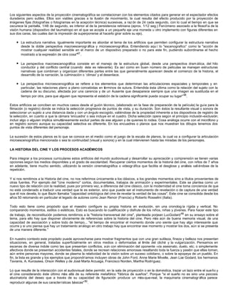 Los siguientes aspectos de la proyección cinematográfica se correlacionan con los elementos citados para generar en el espectador efectos
duraderos pero sutiles. Ellos son viables gracias a la ilusión de movimiento, la cual resulta del efecto producido por la proyección de
imágenes fijas (fotografías o fotogramas en la acepción técnica) sucesivas, a raz ón de 24 cada segundo, con lo cual el tiempo en que se
oscurece la pantalla, 1/48 de segundo, es inferior al de la persistencia retiniana (aprox. 1/12 seg.) Fenómeno asociado a la filosofía de la
visión humana (dispositivo del taumatropo en el que se acopla a un pequeño eje una moneda u otro implemento con figuras diferentes en
sus dos caras, las cuales dan la impresión de superponerse al hacerlo girar sobre su eje),
l La estructura narrativa. Igualmente importante es abordar el tema de los artificios que permiten configurar la estructura narrativa
desde la doble perspectiva macroescenogr áfica y microescenográfica. Entendiendo aqu í lo "escenografico” como la "acción de
mostrar cualquier realidad sensible en el marco de un dispositivo preparado o no para este fin, pudiendo subordinarse el hecho
mostrado a la expresión de otra cosa"47.
l La perspectiva macroescenográfica consiste en el manejo de la estructura global, desde una perspectiva dram ática, del hilo
conductor y del conflicto central (cuando éste es relevante). Es así como en buen número de películas se manejan estructuras
narrativas que combinan y organizan diferentes partes entre las que generalmente aparecen desde el comienzo de la historia, el
desarrollo de la narración, la culminación o ‘climax' y el desenlace.
l La perspectiva microescenográfica se refiere a los elementos que determinan las articulaciones espaciales y temporales y en
particular, las relaciones plano a plano concebidas en términos de sutura. Entendida ésta última como la relación del sujeto con la
cadena de su discurso, afectada por una carencia y de un Ausente que desaparece siempre que una imagen es sustituida en el
tiempo por otra, para que alguien que representa el eslabón de la cadena significante pueda ocupar su lugar"48
.
Estos artificios se conciben en muchos casos desde el guión técnico, (elaborado en la fase de preparación de la película) la guía para la
filmación (o registro) donde se indica la selección progresiva de puntos de vista, y su duración. Son éstos la resultante visual o sonora de
seleccionar un sujeto a una distancia dada y con un ángulo escogido, valiéndose de la propiedad inherente a los dispositivos de registro de
la selección, en cuanto a que la cámara 'encuadra' o sea incluye en el cuadro. Dicha selección opera según el principio inclusión-exclusión;
incluir algo o alguien implica simultáneamente excluir partes de ese alguien y de quienes lo rodea. Cosa análoga ocurre con el micrófono y
en registro sonoro aunque su capacidad selectiva es diferente. En los encuadres o planos que nos muestran los dibujos tenemos dos
puntos de vista diferentes del personaje.
La sucesión de estos planos es lo que se conoce en el medio como el juego de la escala de planos, la cual va a configurar la articulación
microescenográfica mencionada o sea la continuidad (visual y sonora) y en la cual intervienen hasta las miradas de los personajes.
LA HISTORIA DEL CINE Y LOS PROCESOS ACADÉMICOS
Para integrar a los procesos curriculares estos artificios del mundo audiovisual y desarrollar su apreciación y comprensión se tienen varias
opciones según los medios disponibles y el grado de escolaridad. Recuperar ciertos momentos de la historia del cine, con niños de 7 años
en adelante, tiene mucho sentido, utilizando la versión cinematográfica o videográfica que facilita el desglose y análisis valiéndose de la
repetición.
Y si nos remitimos a la Historia del cine, no nos referimos únicamente a los clásicos, a los grandes momentos sino a títulos provenientes de
otras fuentes. Por ejemplo del "cine moderno" cortos, documentales, trabajos de animación y experimentales. Este se plantea como un
nuevo tipo de relación con la realidad, pues por primera vez, a diferencia del cine clásico, con la modernidad el cine toma conciencia de que
no está condenado a traducir una verdad que le es exterior, sino que puede ser el instrumento de revelación o de captura de una verdad
que él nos devela, lo que Bazin llamaba "capacidad ontológica del cine de revelar la verdad de las cosas". Este cine se consolida desde los
años 50 retomando en particular el legado de autores como Jean Renoir (Francia) y Roberto Rosselini (Italia).
Todo esto tiene como propósito que el maestro configure su propia historia en evolución, sin una cronolog ía rígida y vertical. No
comparando momentos, estilos o estéticas. Esto es buscando la cualificación y disfrute de los niños, niñas y jóvenes. Para hacer este tipo
de trabajo, de reconstitución podemos remitirnos a la "historia transversal del cine", planteada porjean LucGodard49
en su ensayo sobre el
tema, para ello hay que disponer obviamente de referencias sobre la historia del cine. Pero más aún de buena memoria visual, de una
capacidad de asociación y sobre todo de tiempo... "el tiempo de encontrar el momento donde uno siente que hay algo interesante que
ocurre y si uno piensa que hay un tratamiento análogo en otro trabajo hay que encontrar ese momento y mostrar los dos, aún si se presenta
de una manera diferente.”
En nuestro contexto este propósito puede aprovecharse para mostrar fragmentos que con una gran sutileza, fineza y belleza nos presentan
situaciones, en general, tratadas superficialmente en otros medios o deformadas al límite del cliché y la vulgarización. Pensamos en
escenas de diversa índole como las que presentan conflictos, aún con eliminación del oponente -vía asesinato, duelo, etc; o simplemente
afectivos donde se presentan accidentes fatales, donde se recrean relaciones amorosas resaltando toda la fuerza y pasión que ellas toman,
aún entre personas mayores, donde se plasma la relatividad de la visión sobre un suceso cotidiano, o sobre la epopeya de un pueblo. En
fin, la lista es grande y los ejemplos que propondríamos incluyen obras de John Ford, Anne Marie Mivelle, Jean Lúe Godard, los hermanos
Tavianis, A. Kurosawa, Orson Welles y de José Marta Arzuaga, Francisco Norden, Martha Rodríguez.
Lo que resulte de la interacción con el audiovisual debe permitir, en la sala de proyección o en la doméstica, trazar un lazo entre el sueño y
el cine considerando éste último más allá de su referente metafórico "fábrica de sueños". Porque "si el sueño no es sino una psicosis
alucinatoria del deseo que a través de su capacidad de figuración produce un más-que-real, la maquinaria cinematogr áfica parece
reproducir algunas de sus características básicas"50
.
 