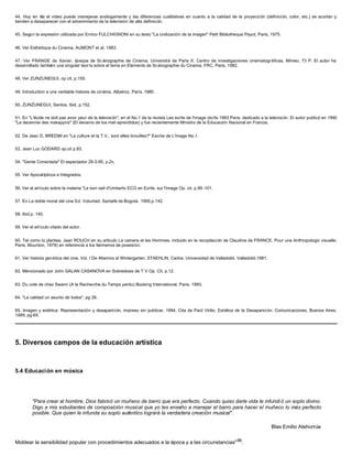 44. Hoy en día el video puede manejarse análogamente y las diferencias cualitativas en cuanto a la calidad de la proyección (definición, color, etc,) se acortan y
tienden a desaparecer con el advenimiento de la televisión de alta definición.
45. Según la expresión utilizada por Enrico FULCHIGNONI en su texto "La civilización de la imagen" Petit Bibliothéque Payot, Paris, 1975.
46. Ver Esthétique du Cinema, AUMONT et al, 1983.
47. Ver FRANGE de Xavier, Léxique de Sc énographie de Cinema. Université de Paris X. Centro de investigaciones cinematográficas. Mimeo, 73 P. El autor ha
desarrollado también una singular teoría sobre el tema en Elements de Scénographie du Cinema. FRC, Paris, 1982.
48. Ver ZUNZUNEGUI, op cit, p.155.
49. Introduction a une veritable histoire de cinèma, Albatroz, París, 1980.
50. ZUNZUNEGUI, Santos, Ibid, p.152.
51. En "L'école ne doit pas avoir peur de la televisión", en el No.1 de la revista Les ecrits de l'image otoño 1993 Paris, dedicado a la televisión. El autor publicó en 1990
"La decennie des mal-appris" (El decenio de los mal-aprendidos) y fue recientemente Ministro de la Educación Nacional en Francia.
52. De Jean D. BREDIM en "La culture et la T.V., sont elles brouilles?" Escrits de L'image No.1.
53. Jean Luc GODARD op.cit p.93.
54. "Gente Conectada" El espectador 26-3-95, p.2c.
55. Ver Apocalípticos e Integrados.
56. Ver el artículo sobre la materia "Le bon oeil d'Umberto ECO en Ecrits. sur l'image Op. cit. p.99 -101.
57. En La doble moral del cine Ed. Voluntad, Santafé de Bogotá, 1995,p.142.
58. Ibid.p. 140.
59. Ver el artículo citado del autor.
60. Tal como lo plantea, Jean ROUCH en su articulo La camera et les Hommes, incluido en la recopilación de Claudine de FRANCE. Pour une Anthropologic visuelle,
Paris, Mounton, 1979) en referencia a los feómenos de posesión.
61. Ver historia genética del cine, Vol. I De Altamira al Wintergarten, STAEHLIN, Carlos, Universidad de Valladolid, Valladolid.1981.
62. Mencionado por John GALAN CASANOVA en Sobredosis de T V Op. Cit, p.12.
63. Du cote de chez Swann (A la Recherche du Temps perdu) Booking International, Paris, 1993.
64. "La calidad un asunto de todos", pg 26.
65. Imagen y estética: Representación y desaparición, impreso sin publicar, 1994. Cita de Paúl Virilio, Estética de la Desaparición. Comunicaciones, Buenos Aires,
1989, pg 69.
5. Diversos campos de la educación artística
5.4 Educación en música
"Para crear al hombre, Dios fabricó un muñeco de barro que era perfecto. Cuando quiso darle vida le infundi ó un soplo divino.
Digo a mis estudiantes de composición musical que yo les enseño a manejar el barro para hacer el muñeco lo más perfecto
posible. Que quien le infunda su soplo auténtico logrará la verdadera creación musical".
Blas Emilio Atehortúa
Moldear la sensibilidad popular con procedimientos adecuados a la época y a las circunstancias"66
.
 