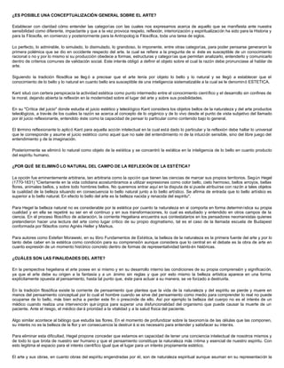¿ES POSIBLE UNA CONCEPTUALIZACIÓN GENERAL SOBRE EL ARTE?
Establecer con claridad cómo entender las categorías con las cuales nos expresamos acerca de aquello que se manifiesta ante nuestra
sensibilidad como diferente, impactante y que a la vez provoca respeto, reflexión, interiorización y espiritualización ha sido para la Historia y
para la Filosofía, en comienzo y posteriormente para la Antropolog ía Filosófica, toda una tarea de siglos.
Lo perfecto, lo admirable, lo simulado, lo disimulado, lo grandioso, lo imponente, entre otras categorías, para poder pensarse generaron la
primera polémica que se dio en occidente respecto del arte, la cual se refiere a la pregunta de si éste es susceptible de un conocimiento
racional o no y por lo mismo si su producción obedece a formas, estructuras y categorías que permitan analizarlo, entenderlo y comunicarlo
dentro de criterios comunes de validación social. Este interés obligó a definir el objeto sobre el cual la razón debe pronunciase al hablar de
arte.
Siguiendo la tradición filosófica se lleg ó a precisar que el arte tenía por objeto lo bello y lo natural y se llegó a establecer que el
conocimiento de lo bello y lo natural en cuanto bello era susceptible de una inteligencia sistematizable a la cual se le denominó ESTETICA.
Kant situó con certera perspicacia la actividad estética como punto intermedio entre el conocimiento científico y el desarrollo sin confines de
la moral, dejando abierta la reflexión en la modernidad sobre el lugar del arte y sobre sus posibilidades.
En su "Crítica del juicio" donde estudia el juicio estético y teleológico Kant considera los objetos bellos de la naturaleza y del arte productos
teleológicos, a través de los cuales la razón se acerca al concepto de lo orgánico y de lo vivo desde el punto de vista subjetivo del llamado
por él juicio reflexionante, entendido éste como la capacidad de pensar lo particular como contenido bajo lo general.
El término reflexionante lo aplicó Kant para aquella acción intelectual en la cual está dado lo particular y la reflexión debe hallar lo universal
que le corresponde y asume el juicio estético como aquel que no sale del entendimiento ni de la intuición sensible, sino del libre juego del
entendimiento y de la imaginación.
Posteriormente se eliminó lo natural como objeto de la estética y se concentró la estética en la inteligencia de lo bello en cuanto producto
del espíritu humano.
¿POR QUÉ SE ELIMINÓ LO NATURAL DEL CAMPO DE LA REFLEXIÓN DE LA ESTÉTICA?
La opción fue eminentemente arbitraria, tan arbitraria como la opción que tienen las ciencias de marcar sus propios territorios. Según Hegel
(1770-1831) "Ciertamente en la vida cotidiana acostumbramos a utilizar expresiones como color bello, cielo hermoso, bellos arroyos, bellas
flores, animales bellos, y sobre todo hombres bellos. No queremos entrar aquí en la disputa de si puede atribuirse con razón a tales objetos
la cualidad de la belleza situando en consecuencia lo bello natural junto a lo bello artístico. Se afirma de entrada que lo bello artístico es
superior a lo bello natural. En efecto lo bello del arte es la belleza nacida y renacida del espíritu".
Para Hegel la belleza natural no es considerable por la estética por cuanto la naturaleza en sí comporta en forma determinística su propia
cualidad y en ella se repetiré su ser en el continuo y en sus transformaciones, lo cual es estudiado y entendido en otros campos de la
ciencia. En el proceso filosófico de aclaración, la corriente Hegeliana encuentra sus contestatarios en los pensadores neomarxistas quienes
pretendieron hacer una lectura del arte como lugar crítico de su propio dogmatismo, tal es el caso de la llamada escuela de Budapest
conformada por filósofos como Agnés Heller y Markus.
Para autores como Estefan Morawski, en su libro Fundamentos de Estética, la belleza de la naturaleza es la primera fuente del arte y por lo
tanto debe caber en la estética como condición para su comprensión aunque considera que lo central en el debate es la obra de arte en
cuanto expresión de un momento histórico concreto dentro de formas de representatividad tambi én históricas.
¿CUÁLES SON LAS FINALIDADES DEL ARTE?
En la perspectiva hegeliana el arte posee en si mismo y en su desarrollo interno las condiciones de su propia comprensión y significación,
ya que el arte debe su origen a la fantasía y a un ánimo sin reglas y que por esto mismo la belleza artística aparece en una forma
explícitamente opuesta al pensamiento, hasta tal punto que, éste para actuar a su manera, se ve forzado a destruirla.
En la tradición filosófica existe la corriente de pensamiento que plantea que la vida de la naturaleza y del espíritu se pierde y muere en
manos del pensamiento conceptual por lo cual el hombre cuando se sirve del pensamiento como medio para comprender lo real no puede
ocuparse de lo bello, más bien echa a perder este fin o prescinde de ello. Así por ejemplo la belleza del cuerpo no es el interés de un
médico cuando realiza una intervención quirúrgica para superar una disfuncionalidad del organismo que puede causar la muerte de un
paciente. Ante el riesgo, el médico dar á prioridad a la vitalidad y a la salud física del paciente.
Algo similar acontece al biólogo que estudia las flores. En el momento de profundizar sobre la taxonomía de las células que las componen,
su interés no es la belleza de la flor y en consecuencia la destruir á si es necesario para entender y satisfacer su interés.
Para eliminar esta dificultad, Hegel propone conceder que estamos en capacidad de tener una conciencia intelectual de nosotros mismos y
de todo lo que brota de nuestro ser humano y que el pensamiento constituye la naturaleza más íntima y esencial de nuestro espíritu. Con
esto legitima el espacio para el interés científico igual que el lugar para un interés propiamente estético.
El arte y sus obras, en cuanto obras del espíritu engendradas por él, son de naturaleza espiritual aunque asuman en su representación la
 