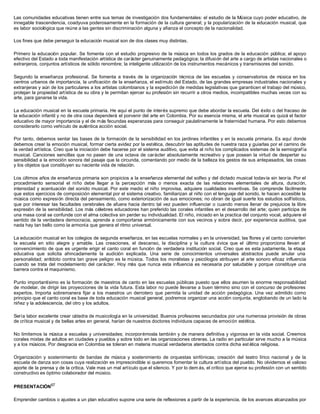 Las comunidades educativas tienen entre sus temas de investigación dos fundamentales: el estudio de la Música cuyo poder educativo, de
innegable trascendencia, coadyuva poderosamente en la formación de la cultura general; y la popularización de la educación musical, que
es labor sociológica que reúne a las gentes sin discriminación alguna y afianza el concepto de la nacionalidad.
Los fines que debe perseguir la educación musical son de dos clases muy distintas.
Primero la educación popular. Se fomenta con el estudio progresivo de la música en todos los grados de la educación pública; el apoyo
efectivo del Estado a toda manifestación artística de carácter genuinamente pedagógica; la difusión del arte a cargo de artistas nacionales o
extranjeros, conjuntos artísticos de sólido renombre; la inteligente utilización de los instrumentos mecánicos y transmisores del sonido.
Segundo la enseñanza profesional. Se fomenta a través de la organización técnica de las escuelas y conservatorios de música en los
centros urbanos de importancia, la unificación de la enseñanza, el estímulo del Estado, de las grandes empresas industriales nacionales y
extranjeras y aún de los particulares a los artistas colombianos y la expedición de medidas legislativas que garanticen el trabajo del músico,
protejan la propiedad artística de su obra y le permitan ejercer su profesión sin recurrir a otros medios, incompatibles muchas veces con su
arte, para ganarse la vida.
La educación musical en la escuela primaria. He aquí el punto de interés supremo que debe abordar la escuela. Del éxito o del fracaso de
la educación infantil y no de otra cosa dependerá el porvenir del arte en Colombia. Por su esencia misma, el arte musical es quizá el factor
educativo de mayor importancia y el de más fecundas esperanzas para conseguir paulatinamente la fraternidad humana. Por esto debemos
considerarlo como vehículo de auténtica acción social.
Por tanto, debemos sentar las bases de la formación de la sensibilidad en los jardines infantiles y en la escuela primaria. Es aquí donde
debemos crear la emoción musical, formar cierta avidez por la estética, descubrir las aptitudes de nuestra raza y guiarlas por el camino de
la verdad artística. Creo que la iniciación debe hacerse por el sistema auditivo, que evita al niño los complicados sistemas de la semiografía
musical. Canciones sencillas que no pasen de una octava de carácter absolutamente recreativo y que posean la virtud de despertar su
sensibilidad a la emoción sonora del pasaje que la circunda, comentando por medio de la belleza los gestos de sus antepasados, las cosas
y los objetos que constituyen su naciente vida de relación.
Los últimos años de enseñanza primaria son propicios a la enseñanza elemental del solfeo y del dictado musical todavía sin teoría. Por el
procedimiento sensorial el niño debe llegar a la percepción más o menos exacta de las relaciones elementales de altura, duración,
intensidad y acentuación del sonido musical. Por este medio el niño improvisa, adquiere cualidades inventivas. Se comprende fácilmente
que estos ejercicios de composición elemental por el sistema creativo, familiarizan al niño con el lenguaje del sonido, le hacen accesible la
música como expresión directa del pensamiento, como exteriorización de sus emociones; no obran de igual suerte los estudios solfísticos,
que por interesar las facultades cerebrales de afuera hacia dentro tal vez pueden influenciar o cuando menos llenar de prejuicios la libre
expresión de la sensibilidad. Los más célebres educadores han preferido las corales infantiles en el desarrollo del arte; quien participa de
una masa coral se confunde con el alma colectiva sin perder su individualidad. El niño, iniciado en la practica del conjunto vocal, adquiere el
sentido de la verdadera democracia, aprende a comportarse armónicamente con sus vecinos y sobra decir, por experiencia auditiva, que
nada hay tan bello como la armonía que genera el ritmo universal.
La educación musical en los colegios de segunda enseñanza, en las escuelas normales y en la universidad, las flores y el canto convierten
la escuela en sitio alegre y amable. Las creaciones, el descanso, la disciplina y la cultura cívica que el último proporciona llevan al
convencimiento de que es urgente erigir el canto coral en función de verdadera institución social. Creo que es esta justamente, la etapa
educativa que solicita ahincadamente la audición explicada. Una serie de conocimientos universales abstractos puede anular una
personalidad; antídoto contra tan grave peligro es la música. Todos los moralistas y psicólogos atribuyen al arte sonoro eficaz influencia
cuando se trata del modelamiento del carácter. Hoy más que nunca esta influencia es necesaria por saludable y porque constituye una
barrera contra el maquinismo.
Punto importantísimo es la formación de maestros de canto en las escuelas públicas puesto que ellos asumen la enorme responsabilidad
de modelar, de dirigir las proyecciones de la vida futura. Esta labor no puede llevarse a buen término sino con el concurso de profesores
expertos. Importa sobremanera fijar a los maestros un derrotero que permita la unidad de acción pedagógica. Una vez admitido como
principio que el canto coral es base de toda educación musical general, podremos organizar una acción conjunta, englobando de un lado la
niñez y la adolescencia, del otro y los adultos.
Sería labor excelente crear cátedra de musicología en la universidad. Buenos profesores secundados por una numerosa provisión de obras
de crítica musical y de bellas artes en general, harían de nuestros doctores individuos capaces de emoción estética.
No limitemos la música a escuelas y universidades; incorporémosla también y de manera definitiva y vigorosa en la vida social. Creemos
corales mixtas de adultos en ciudades y pueblos y sobre todo en las organizaciones obreras. La radio en particular sirve mucho a la música
y a los músicos. Por desgracia en Colombia se toleran en materia musical verdaderos atentados contra dicha est ética religiosa.
Organización y sostenimiento de bandas de música y sostenimiento de orquestas sinfónicas; creación del teatro lírico nacional y de la
escuela de danza son cosas cuya realización es imprescindible si queremos fomentar la cultura artística del pueblo. No olvidemos el valioso
aporte de la prensa y de la crítica. Vale mas un mal artículo que el silencio. Y por lo dem ás, el crítico que ejerce su profesión con un sentido
constructivo es óptimo colaborador del músico.
PRESENTACIÓN67
Emprender cambios o ajustes a un plan educativo supone una serie de reflexiones a partir de la experiencia, de los avances alcanzados por
 