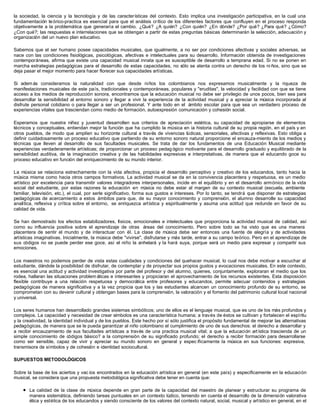 la sociedad, la ciencia y la tecnología y de las características del contexto. Esto implica una investigación participativa, en la cual una
fundamentación teórico-practica es esencial para que el análisis crítico de los diferentes factores que confluyen en el proceso responda
objetivamente a la problemática que generaría el cambio. ¿Qué? ¿A quién? ¿Con quién? ¿En dónde? ¿Por qué? ¿Para qué? ¿Cómo?
¿Con qué?; las respuestas e interrelaciones que se obtengan a partir de estas preguntas básicas determinarán la selección, adecuación y
organización del un nuevo plan educativo.
Sabemos que el ser humano posee capacidades musicales, que igualmente, a no ser por condiciones afectivas y sociales adversas, se
nace con las condiciones fisiológicas, psicológicas, afectivas e intelectuales para su desarrollo. Información obtenida de investigaciones
contemporáneas, afirma que existe una capacidad musical innata que es susceptible de desarrollo a temprana edad. Si no se ponen en
marcha estrategias pedagógicas para el desarrollo de estas capacidades, no sólo se atenta contra un derecho de los ni ños, sino que se
deja pasar el mejor momento para hacer florecer sus capacidades artísticas.
Si además consideramos la naturalidad con que desde niños los colombianos nos expresamos musicalmente y la riqueza de
manifestaciones musicales de este país, tradicionales y contemporáneas, populares y "eruditas", la velocidad y facilidad con que se tiene
acceso a los medios de reproducción sonora, encontramos que la educación musical no debe ser privilegio de unos pocos, bien sea para
desarrollar la sensibilidad al entorno sonoro y llegar a vivir la experiencia de la actividad musical y a apreciar la música incorporada al
disfrute personal cotidiano o para llegar a ser un profesional. Y ante todo en el ámbito escolar para que sea un verdadero proceso de
experiencias vitales que trasciendan como medio de formación, autoexpresión comunicación y cohesión social.
Esperamos que nuestra niñez y juventud desarrollen sus criterios de apreciación estética, su capacidad de apropiarse de elementos
técnicos y conceptuales, entiendan mejor la función que ha cumplido la música en ia historia cultural de su propia región, en el país y en
otros pueblos, de modo que amplíen su horizonte cultural a través de vivencias lúdicas, sensoriales, afectivas y reflexivas. Esto obliga a
definir cuidadosamente un proceso educativo que partiendo de su entorno sonoro natural proporcione el encauza-miento de los medios y
técnicas que lleven al desarrollo de sus facultades musicales. Se trata de dar los fundamentos de una Educación Musical mediante
experiencias verdaderamente artísticas; de proporcionar un proceso pedag ógico motivante para el desarrollo graduado y equilibrado de la
sensibilidad auditiva, de la imaginación creativa y de las habilidades expresivas e interpretativas, de manera que el educando goce su
proceso educativo en función del enriquecimiento de su mundo interior.
La música se relaciona estrechamente con la vida afectiva, propicia el desarrollo perceptivo y creativo de los educandos, tanto hacia la
música misma como hacia otros campos formativos. La actividad musical se da en la convivencia placentera y respetuosa, es un medio
artístico por excelencia para transmitir valores integradores interpersonales, incide en el equilibrio y en el desarrollo armónico de la vida
social del estudiante, por estas razones la educación en música no debe estar al margen de su contexto musical (escuela, ambiente
familiar, televisión, etc.), el cual, por serle significativo, forma sus gustos e intereses. Por lo tanto, se tendrá que disponer de estrategias
pedagógicas de acercamiento a estos ámbitos para que, de su mayor conocimiento y comprensión, el alumno desarrolle su capacidad
analítica, reflexiva y crítica sobre el entorno, se enriquezca artística y espiritualmente y asuma una actitud que redunde en favor de su
calidad de vida.
Se han demostrado los efectos estabilizadores, físicos, emocionales e intelectuales que proporciona la actividad musical de calidad, así
como su influencia positiva sobre el aprendizaje de otras áreas del conocimiento. Pero sobre todo se ha visto que es una manera
placentera de sentir el mundo y de interactuar con él. La clase de música debe ser entonces una fuente de alegría y de actividades
artísticas imaginativas. Inicialmente, la música debe "vivirse", disfrutarse y más tarde, entrar a su campo teórico. Pero en el aprendizaje de
sus códigos no se puede perder ese goce, así el niño la anhelará y la hará suya, porque será un medio para expresar y compartir sus
emociones.
Los maestros no podemos perder de vista estas cualidades y condiciones del quehacer musical, lo cual nos debe motivar a escuchar al
estudiante, dándole la posibilidad de disfrutar, de contemplar y de proyectar sus propios gustos y evocaciones musicales. En este contexto,
es esencial una actitud y actividad investigativa por parte del profesor y del alumno, quienes, conjuntamente, exploraran el medio que los
rodea, hallaran las situaciones problem áticas e interesantes y propiciaran el aprovechamiento de los recursos existentes. Esta disposición
flexible contribuye a una relación respetuosa y democrática entre profesores y educandos, permite adecuar contenidos y estrategias
pedagógicas de manera significativa y a la vez propicia que los y las estudiantes alcancen un conocimiento profundo de su entorno, se
comprometan con su devenir cultural y obtengan bases para la comprensión, la valoración y el fomento del patrimonio cultural local nacional
y universal.
Los seres humanos han desarrollado grandes sistemas simbólicos; uno de ellos es el lenguaje musical, que es uno de los más profundos y
complejos. La capacidad y necesidad de crear símbolos es una característica humana; a través de éstos se cultivan y fortalecen el espíritu
y la creatividad, la identidad individual y de los pueblos. Este hecho por sí sólo justifica el propósito fundamental de mejorar las alternativas
pedagógicas, de manera que se le pueda garantizar al niño colombiano el cumplimiento de uno de sus derechos: el derecho a desarrollar y
a recibir encauzamiento de sus facultades artísticas a través de una practica musical vital; a que la educación artística trascienda de un
simple conocimiento de códigos básico? a la comprensión de su significado profundo; el derecho a recibir formación para desarrollarse
como ser sensible, capaz de vivir y apreciar su mundo sonoro en general y espec íficamente la música en sus funciones: expresiva,
transmisora de símbolos y de cohesión e identidad sociocultural.
SUPUESTOS METODOLÓGICOS
Sobre la base de los aciertos y vac íos encontrados en la educación artística en general (en este país) y específicamente en la educación
musical, se considera que una propuesta metodológica significativa debe tener en cuenta que:
l La calidad de la clase de música depende en gran parte de la capacidad del maestro de planear y estructurar su programa de
manera sistemática, definiendo tareas puntuales en un contexto lúdico, teniendo en cuenta el desarrollo de la dimensión valorativa
ética y estética de los educandos y siendo consciente de los valores del contexto natural, social, musical y artístico en general, en el
 