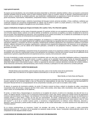 Dimitri Tchostacovich
Logro general esperado
Se espera que los estudiantes y las comunidades educativas desarrollen su dimensión valorativa estética y ética; que asuman y promuevan
actitudes sensibles hacia los demás, hacia el medio ambiente natural y hacia su contexto cultural, en general y específicamente hacia el
mundo sonoro y musical de su contexto particular; que transformen cualitativamente su experiencia a través del quehacer musical; que
gocen escuchando, improvisando, interpretando, componiendo música o coordinando actividades musicales.
En otras palabras se trata de lograr, mediante el aprendizaje del lenguaje musical, personas sensibles, críticas, analíticas y solidarias que
construyan espacios de convivencia fundamentados en valores que los lleven a querer su propia persona y a los otros y a cuidar y
enriquecer el patrimonio tangible e intangible de sus comunidades y del país.
Logros e Indicadores de logros por Grupos de Grados (Ver cuadros 7,8,9 y 10 al final del capítulo).
La propuesta metodológica, se hizo sobre el siguiente supuesto: El quehacer artístico es una experiencia sensible y creativa de interacción
con el mundo natural, social y cultural, en la cual se disfruta, se transforma, se reconoce, se significa y se valora, la calidad de la vida de la
que se es parte. Esta metodología se estructura, como se presenta en los cuadros anunciados, en un sistema de coordenadas en el que se
cruzan procesos curriculares con dimensiones de la experiencia del educando.
Es éste un modelo que, como cualquier sistema pedagógico, se constituye en un medio para promover la experiencia cultural en el aula.
Presenta unos procesos curriculares mediante los cuales se propone desarrollar los siguientes tipos de procesos mentales: contemplación
(percepción selectiva y concepción de formas musicales); transformación simbólica (significación de la experiencia mediante el que-hacer
artístico); reflexión (formación de conceptos, significación) y valoración de la experiencia intrapersonal y de interacción con la naturaleza y
el cosmos, con los otros y con los valores de la tradición particular y universal en una perspectiva histórica, mediante un diálogo vital,
generador de sentido.
Se considera que esta metodología comprende formas de pensamiento propias de la experiencia estética en función del desarrollo de la
sensibilidad, de la memoria y expresividad musical, de la apropiación de conceptos y técnicas del universo musical, de la cualificación de la
experiencia en general y específicamente de la experiencia sonora y musical y de la producción cultural.
Se invita al estudiante a revelar asociaciones sonoras espontáneas cada vez más ricas; a desarrollar habilidades auditivas e imaginativas
especiales, su sensibilidad hacia el mundo sonoro, su gusto y aprecio por la actividad musical como fuentes de desarrollo emocional
equilibrado, de posibilidades de disfrute y de creación; a incrementar sus habilidades comunicativas expresivas e interpretativas; a
desarrollar trabajo coral e instrumental en grupo; a afinar su capacidad de reconocer y apreciar elementos musicales del contexto cotidiano,
de las tradiciones colombianas y latinoamericanas y de la música universal y a participar en la vida cultural de su contexto particular.
MATERIALES SONOROS Y ASPECTOS MUSICALES
"Tómate tiempo para escucharte y para escuchar a los otros, para oír las muchas voces de los amaneceres.
Párale oreja a los silencios en los lugares solitarios Esfuérzate por o ír eso que casi no logras oír"
Mario Bonilla, en Canto Dulce del Requinto
De manera sencilla y expresiva se presenta aquí una guía orientadora para los docentes del ciclo de primaria no licenciados en pedagogía
musical, quienes la han solicitado debido a que con frecuencia se responsabilizan de esta área. Se presupone que los licenciados en
Educación Musical dominan la conceptualización de los componentes musicales, por lo cual no se amplía a otros niveles.
El silencio, la ausencia de movimiento evidente, de sonido: El silencio musical nos lleva a adquirir la disciplina de callar y escucharse
mutuamente antes del principio y después del final. Entre ruidos, entre sonidos, entre ideas, entre movimientos, entre copla y copia, de
verso a verso, en el contrapunteo, en los rajaleñas...
El sonido, un hecho físico y fisiopsicol ógico lo encontramos en el palpitar del corazón, el viento en la naturaleza, las olas del mar en su
vaivén, los pájaros silvando, la lluvia, el río; lo producimos expres ándonos: voces, risas, llantos, juegos que cuentan acerca de sentimientos
humanos, que escuchamos y nos alegran, nos entristecen o no nos dicen nada: interrupciones del silencio por las que nos identificamos a
nosotros mismos, a otros seres y cosas, por las que nos comunicamos. "El sonido, consecuencia de la vibración de un cuerpo en
movimiento reproducida por un medio más o menos elástico como el aire y propagada a trav és del mismo hasta nuestros oídos en virtud
del impulso"71
y se le da un sentido musical cuando, a conciencia e imaginativamente se enfatizan ciertas inflexiones, elevación y
descenso, cierta entonación y acento poético al habla, por ejemplo, en las rondas tradicionales, o al narrar escenas de la vida diaria en los
"Corridos Llaneros".
En la música contemporánea se incorporan "ruidos" de animales, del viento, de máquinas, de la ciudad y ruidos producidos
electroacústicamente etc., al servicio de la necesidad de expresión propia de esta época. Incorporado intencionalmente dentro de la
composición el ruido adquiere sentido musical.
LA NECESIDAD DE SENSIBILIDAD AUDITIVA; DE ESCUCHAR CON IMAGINACIÓN
 