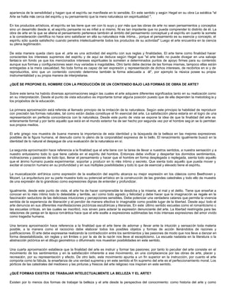 apariencia de la sensibilidad y hagan que el espíritu se manifieste en lo sensible. En este sentido y según Hegel en su obra La estética "el
Arte se halla más cerca del espíritu y su pensamiento que la mera naturaleza sin espiritualidad ".
En los productos artísticos, el espíritu se las tiene que ver con lo suyo y por más que las obras de arte no sean pensamientos y conceptos
sino un desarrollo desde sí, el espíritu pensante no es infiel a si mismo. Ni es tan impotente que no pueda comprender lo distinto de él. La
obra de arte en la que se aliena el pensamiento pertenece también al ámbito del pensamiento conceptual y el espíritu en cuanto la somete
a la consideración científica no hace sino satisfacer en ella su naturaleza más íntima... porque el pensamiento es su esencia y concepto, el
espíritu sólo queda satisfecho cuando penetra intelectualmente todos los productos de su actividad" Luego el arte encuentra en la ciencia
su plena legitimación.
De esta manera queda claro que el .arte es una actividad del espíritu con sus reglas y finalidades. El arte tiene como finalidad hacer
conscientes los intereses supremos del espíritu y de aquí se deduce según Hegel que "el arte bello no puede divagar en una salvaje
fantasía sin fondo ya que los mencionados intereses espirituales la someten a determinados puntos de apoyo firmes para su contenido
aunque sus formas y configuraciones sean muy variadas e inagotables. Otro tanto debe decirse de las formas mismas, tampoco ellas están
entregadas a la mera casualidad. No toda forma es capaz de ser expresión y representación de dichos intereses, de recibirlos en si y de
reproducirlos, sino que un contenido concreto determina también la forma adecuada a él", por ejemplo la música posee su propia
instrumentalidad y su propia manera de interpretarse.
¿QUÉ SE PROPONE EL HOMBRE CON LA PRODUCCIÓN DE UN CONTENIDO BAJO LAS FORMAS DE OBRA DE ARTE?
Sobre este tema ha habido diversas aproximaciones según las cuales el arte adquiere diferentes significados tanto en su realización como
en su interpretación. Desde el punto de vista educativo es importante tomar alguna posición puesto que de ella dependen la metodolog ía y
los propósitos de la educación.
La primera aproximación está referida al llamado principio de la imitación de la naturaleza. Según este principio la habilidad de reproducir
con precisión las formas naturales, tal como están dadas constituye el fin esencial del arte. La satisfacción plena estaría en el logro de una
representación en perfecta concordancia con la naturaleza. Desde este punto de vista se expone la idea de que la finalidad del arte es
enteramente formal y por tanto aquello que está en el mundo exterior ha de ser hecho por segunda vez por el hombre seg ún se lo permitan
sus propios medios.
El arte griego nos muestra de buena manera la importancia de esta identidad y la búsqueda de la belleza en las mejores expresiones
posibles de la figura humana, el desnudo como lo pleno de la corporalidad expresiva de lo bello. El renacimiento igualmente buscó en la
identidad de lo natural el despegue de una evaluación de la naturaleza en sí.
La segunda aproximación hace referencia a la finalidad que el arte tiene con la tarea de llevar a nuestros sentidos, a nuestra sensación y a
nuestro entusiasmo todo lo que tiene cabida en el espíritu del hombre. Entonces debe vivificar y despertar los dormidos sentimientos,
inclinaciones y pasiones de todo tipo, llenar el pensamiento y hacer que el hombre en forma desplegada o replegada, sienta todo aquello
que el ánimo humano pueda experimentar, soportar y producir en lo más íntimo y secreto. Que sienta todo aquello que pueda mover y
excitar el corazón humano en su profundidad y en sus múltiples posibilidades y todo lo que de esencial y elevado tiene el espíritu.
La musicalización sinfónica como expresión de la exaltación del espíritu alcanza su mejor expresión en los clásicos como Beethoven y
Mozart. La arquitectura por su parte muestra todo su potencial artístico en la construcción de las grandes catedrales y todo ello da muestra
de una expresión de lo grandioso como expresiones dignas de entender y profundizar.
Igualmente, desde este punto de vista, el arte ha de hacer comprensible la desdicha y la miseria, el mal y el delito. Tiene que enseñar a
conocer en lo más íntimo todo lo detestable y terrible, as í como todo agrado y felicidad y debe hacer que la imaginación se regale en la
fascinación seductora de las deliciosas intuiciones y percepciones sensibles. Debe potenciar una verdadera catarsis que permita la vivencia
sentida de la experiencia de liberación y el percibir de manera efectiva lo imaginable como posible lugar de la libertad. Desde aquí todo el
arte denuncia en sus diferentes manifestaciones pictóricas escultóricas y literarias. En este último sentido escuelas como el romanticismo o
las escuelas críticas, en las cuales se inscribió, nos sirven para aclarar la expresión denunciante del arte. La libertad restringida para las
relaciones de pareja en la época romántica hace que el arte exalte a expresiones sublimadas las más intensas expresiones del amor vivido
como tragedia humana.
Una tercera aproximación hace referencia a la finalidad que el arte tiene de adornar y llevar ante la intuición y sensación toda materia
posible, a la manera como el raciocinio debe elaborar todos los posibles objetos y formas de acción llenándolos de razones y
justificaciones. El arte debe expresarse realizando la contradicción entre los sentimientos y las pasiones de modo que nos lleve a danzar en
forma desestabilizada, sin reglas y sin límites o por la vía de la razón nos lleve al escepticismo. La escuela nadaista en la literatura o la
abstracción pictórica en el dibujo geométrico o difuminado nos muestran posibilidades en este sentido.
Una cuarta aproximación establece que la finalidad del arte es instruir y formar tas pasiones; por tanto lo peculiar del arte consiste en el
movimiento de los sentimientos y en la satisfacción inherente a ese movimiento, en una complacencia por las obras de arte, placer y
recreación, por su representación y efecto. De otro lado, este movimiento apunta a un fin superior en la instrucción, por cuanto el arte
comporta como la fábula, la enseñanza de una verdad suprema y en este sentido el fin supremo del arte es el perfeccionamiento moral. Los
pórticos de las catedrales del medioevo y las pinturas y frescos del arte religioso nos inspiran en este sentido.
¿QUÉ FORMAS EXISTEN DE TRABAJAR INTELECTUALMENTE LA BELLEZA Y EL ARTE?
Existen por lo menos dos formas de trabajar la belleza y el arte desde la perspectiva del conocimiento: como historia del arte y como
 