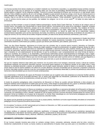 nuestro goce.
Las fuerzas secretas de la danza creadas por un bailarín mediante sus movimientos corporales y su gestualidad expresa sentidas vivencias
y visiones del mundo que se aprecian en el siguiente relato que nos hace el antropólogo Reichel-Dolmatoff, refiriéndose al "profundo
sentido estético y religioso" de los indígenas actuales: "Conocía un anciano sacerdote en la Sierra, que viv ía solo en un viejo templo medio
derruido. Pulía y brillaba sus adornos de oro y de tumbaga, arreglaba su gran penacho de plumas y luego, al son de una maraca se ponía a
bailar alrededor del fuego. Me habló de sus cantos diciendo: a veces bailo como tigre; doy zarpazos al aire. Otras veces bailo como
cangrejo. Digo en voz alta los nombres de los grandes mamos de tiempos antiguos. Tengo cascabeles. Cuando bailo así, el oro santo brilla
y veo mi sombra enorme pasar por las paredes. Así bailaban los antiguos: con el oro, el oro santo"80
. Al hablar de estos bailes se
emocionaba.
La danza nos lleva también a evocar el pasado histérico-antropol ógico; escribe Gloria Castro Mart ínez, "la danza es tan antigua como el
hombre mismo, los pueblos han transformado en danza ritmos internos, movimientos de los seres de la naturaleza, imágenes, símbolos
acuñados por las diferentes tradiciones, pasajes de la vida cotidiana, canciones y composiciones musicales. Hay vestigios de formas
simples y humildes de danza ritual en tiempos prehistóricos que se acompañaron con trajes, máscaras y decorados. Desde cuando la
humanidad existe ha expresado sus sentimientos a través del movimiento. La danza es parte vital de la colectividad; celebrar
acontecimientos especiales como son los nacimientos, las bodas, los entierros, la recolección de cosechas, la fundación de una maloca o el
ruego por la lluvia, son los motivos de los bailes indígenas actuales y la base de las danzas folclóricas colombianas y del mundo."
Aún en el contexto urbano de hoy los j óvenes se a íslan de la realidad de la vida convencional para vivir y expresarse en rituales dancísticos
en los que se sumergen en ritmos y mundos intensos alrededor de nuevas expresiones musicales. A las puertas del siglo XXI, los
colombianos estamos conformados por pueblos y grupos que danzan para divertirse, para celebrar, para honrar.
"Pero, nos dice Álvaro Restrepo, aterricemos en el tema que nos compete: hay un enorme acervo musical y dancistico en Colombia,
resultado también de nuestro caos. Ritmos y danzas de origen español y europeo se entremezclan con gaitas indígenas, flautas de millo y
percusiones africanas. La riqueza dancística en Colombia es respetable y desconocida aún para nosotros mismos, porque tenemos un
complejo de inferioridad, siempre hemos considerado que son estas formas menores y primitivas. Esto se debe también a la ausencia de
rigor y disciplina en una sistematización de las técnicas, lo que ha contribuido a que, comparativamente con otras formas de danza y
música en occidente, las nuestras no se desarrollen y permanezcan estancadas aunque parad ójicamente se mantengan vivas y hagan
parte de la vida cotidiana de nuestras comunidades. Estoy convencido de que esto tiene su origen sobre todo en una falta de educación en
todos los frentes. Una educación reflexiva que nos sirva de espejo renovador para saber qui énes somos en realidad, para que lleguemos a
ser algún día un punto de referencia para el resto del mundo; pero ante todo un punto de referencia para nosotros mismos"81
.
Así que los maestros debemos estar alerta para mantener vivo el puente entre el ser biológico, emocional, social y cultural de nuestros
estudiantes mediante una educación dancística rigurosa, procurando ganar espacios en la institución escolar en los cuales niños y niñas
refuercen su identidad personal y cultural, se sorprendan con el propio cuerpo danzante, sientan el deseo y la voluntad de cuidarse, de
actuar sobre la vida de manera auténtica, de cultivar los vínculos afectivos y los lazos ancestrales que se comunican y expresan a través de
la danza. Esta debe contribuir además a que las comunidades educativas colombianas desarrollen su sentido de pertenencia cultural en la
trama de la interculturalidad que se vive en el mundo contemporáneo.
Los Lineamientos e Indicadores de Logros de Procesos Curriculares que se sugieren para esta asignatura se proponen facilitar cambios
culturales significativos en la comunidad educativa. Son un apoyo para desarrollar los Indicadores, publicados en la Resolución 2343 de
1996 que tienen como fuente los fundamentos y el texto de la Ley 115 de 1994.
A través de proyectos pedagógicos estos Lineamientos de Educación en Danza se pueden articular fácilmente a otros procesos de
formación artística como la educación en teatro para que los niños y niñas tengan la oportunidad de vivir y gozar su dimensión estética y de
cualificar culturalmente cualquier campo del aprendizaje, además de tener experiencias artísticas integrales.
Estos Lineamientos de Educación en Danza se consideran un apoyo para identificar un panorama del estado de la Educación en Danza en
el contexto nacional y para trabajar sobre cuestiones pedagógicas y metodológicas que atañen a esta asignatura. La propuesta pedagógica
comprende una metodología activa y flexible, mediante la cual se espera promover acciones educativas extraescolares de manera que la
educación formal se revitalice con el apoyo de la educación no formal. Esta metodología es una herramienta pedagógica para invitar al
maestro a desarrollar programas involucrando las expresiones culturales locales.
Se espera que los docentes la enriquezcan a la luz de su propia práctica, diseñando currículos experimentales articulados al componente
pedagógico de los Proyectos Educativos Institucionales.
En el congreso "La danza y el niño" patrocinado por la Unesco en Estocolmo, en 1982, se acordó que el propósito general de la educación
en danza fuera "hacer mejores personas"82
.
La danza conlleva un potencial educativo altamente significativo; el lenguaje simbólico din ámico que la caracteriza representa la
complejidad de la "vida interior" de manera unificada y genuina. La educación en danza promueve naturalmente y potencializa la creatividad
y el conocimiento de facultades físicas y afectivas, reflexivas y valorativas, propias y de los otros.
MOVIMIENTO, EXPRESIÓN Y COMUNICACIÓN
El ser humano necesita moverse para entrar en contacto consigo mismo, conocerse, estimarse, situarse ante los otros, conocer y
transformar creativamente el mundo. La fuerza creativa es esencialmente el impulso motor que abre paso a lo maravilloso en nosotros,
 