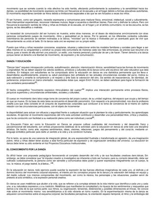 movimiento que se somete cuando la vida afectiva ha sido herida, afectando profundamente la autoestima y la sensibilidad hacia los
demás. La posibilidad de movimiento expresivo se limita con frecuencia en la escuela y en el hogar debido a formas educativas autoritarias.
El movimiento espontáneo también se frena debido a limitaciones espaciales a las que se ven forzados a veces los niños.
El ser humano, como ser gregario, necesita expresarse y comunicarse para madurar física, emocional, intelectual, social y culturalmente.
Para intercambiar experiencias, reconocer intereses mutuos, llegar a acuerdos e identificar bienes. Para vivir y disfrutar la cultura. Pero con
frecuencia la expresión sentida de niños y niñas es limitada en la escuela, en el hogar y en el ámbito comunitario; no se les escucha, se les
ignora, se les descalifica o maltrata.
La necesidad de comunicación del ser humano se muestra, entre otras maneras, en el deseo de relacionarse armónicamente con otras
personas compartiendo juegos de movimiento, ritmo y gestualidad en la danza. Por lo general, en los diferentes contextos culturales
colombianos las personas se sienten inclinadas a la danza, "movidas" por la música o motivadas por un acentuado gozo de vivir que
frecuentemente va unido al baile. En la danza cada uno se expresa con su propio estilo.
Puesto que niños y niñas necesitan conocerse, aceptarse, situarse y seleccionar entre los modelos familiares y sociales para llegar a ser
ellos mismos en su singularidad y construir su propia vida comunitaria de maneras cada vez más armoniosas, es preciso que recurran a la
danza, pues a través de ella atirman una posición, un estilo, una manera personal y particular de ser y de hacer. Tienen derecho a la danza
porque tienen el derecho a la libertad de movimiento, de expresión y de comunicación.
DANZA Y EDUCACIÓN
"Danzar bien" requiere introspección profunda, autoafirmación, atención, interiorización rítmica, sensibilidad hacia las formas de movimiento
y originalidad. No se deben separar los valores estéticos, artísticos y culturales de la danza como arte escénico del valor educativo que ésta
contiene. En trabajos con estudiantes se ha comprobado cómo la educación en danza es una dial éctica permanente que los lleva a
desarrollarse equilibradamente, propicia su salud psicológica (tan anhelada en las actuales circunstancias sociales del país), motiva su
auto-valoración y enseña la comprensión y el respeto y ante todo la valoración del otro. Da sentido de trascendencia, de identidad, de
pertenencia, proporciona un marco orientador, necesidades éstas que, según Erich Fromm, se deben satisfacer para lograr la formación de
una verdadera personalidad83
.
El hecho coreográfico "movimiento expresivo ritmo-plástico del cuerpo"84
implica una interacción permanente entre procesos físicos,
psíquicos superiores y circunstancias ambientales, sociales y culturales.
El cuerpo en movimiento danc ístico exige toma de conciencia del propio cuerpo, de su unidad orgánica, del espacio que ocupa y del tiempo
en que se mueve. En la base de esta tarea se encuentra el desarrollo psicomotriz. Con respecto a la psicomotricidad, nos dice la profesora
Josefa Lora que ésta consiste en el conjunto de experiencias corporales que conducen a la toma de conciencia de sí mismo en óptima
relación con las circunstancias particulares, con el objeto de incrementar
la disponibilidad para actuar con eficacia y seguridad frente a cualquier situación que le planteen la vida y particularmente, los aprendizajes
escolares. Al ejercitar el movimiento espontáneo del niño esta actividad contribuirá a desarrollar una personalidad libre, crítica y creadora,
que ha de conducirlo con facilidad a su realización plena como ser individual y social85
.
La Educación Física así como la Educación en Danza se propone cultivar cualidades del movimiento y del desarrollo físico y
psicoemocional del estudiante, son ambas proyecciones estéticas de la actividad; pero la educación en danza es ante todo una disciplina
artística. De hecho, como arte, expresa sentimientos, ideas, visiones, relaciones, juegos del pensamiento y del coraz ón, mediante un
lenguaje simbólico particular para darle un sentido a la vida y a la condición humana.
Por lo tanto, so pena de una carencia de integración global, de una expresividad frustrada o transformada en agresión, de una imaginación
pobre, niños y niñas deben tener acceso a esta forma particular de expresión y de organización simbólica del universo. La educación en
danza debe tener su sitio evidente en los Proyectos Educativos Institucionales.
EL CONOCIMIENTO POR LA DANZA
Es difícil hacer una propuesta pedag ógica favoreciendo el completo desarrollo del niño y de sus facultades creativas danc ísticas. Sin
embargo, se debe considerar que "el impulso creador e investigativo es inherente a todo ser humano; para su correcto desarrollo, debe ser
cultivado cuidadosamente, la persona como ser sensible y comunicativa debe poder y querer expresarse integralmente con el cuerpo, la
voz, la música, el juego teatral, la pl ástica..."86.
En la educación en danza, todo ejercicio puede suscitar la expresión de las fuerzas afectivas imaginativas de cada uno, el disfrute y el
dominio técnico del movimiento corporal expresivo, el interés por los conceptos propios de la danza y la valoración del trabajo en equipo y
del medio cultural. Los mismos componentes del movimiento, así como la música, los personajes y las situaciones, pueden servir de
pretexto al acto simbólico, a la expresión personal creativa.
En danza se usan metáforas que aluden a la vida, que se refieren a la compleja síntesis de la vida interior que identifica a cada uno y cada
una, a su naturaleza expresiva y a su tradición. Metáforas que manifiestan la complejidad y la riqueza de los sentimientos y respuestas que
damos a la vida de la que somos parte; sus ritmos, su organización, tensiones, distensiones y posibles dimensiones an ímicas. Se conoce
más sobre el movimiento mismo: nos sensibilizamos a la vida vibrante en torno nuestro. En la experimentación misma de la danza se
adquieren conocimientos sobre el esquema corporal, las facultades perceptivas, la orientación espacio-temporal, el ritmo y la simbología del
 