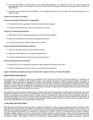l En la educación básica, el teatro incluso en sus formas más elaboradas, no constituye un fin en sí: se trata más bien, del
aprendizaje del mundo y de la sociedad a través de la practica dram ática del juego, de las formas estéticas y de los contenidos de
representación.
l Desarrollo de la conciencia de la particularidad y de la singularidad, generación de una actitud ética de estar dispuestos a dar y
abiertos a recibir.
Logros de los procesos curriculares
Proceso de desarrollo de Pensamiento Contemplativo
l Observación de lo real: capacidad de transponer prácticamente el imaginario.
l Conciencia del propio espacio: la atención y la escucha de sí mismo.
Proceso de Transformación Simbólica
l Observación de lo real: capacidad de transponer dram áticamente el imaginario.
l Elaboración simbólica de lo real a través del lenguaje del imaginario.
l Capacidad de significar la emoción a través de acción teatral.
Proceso de Desarrollo de Pensamiento Reflexivo
l Conciencia del espacio del otro: escucha del deseo del otro.
l Experiencia de las diferencias en los juegos de representación.
l Conciencia del espacio plural y del mundo de las representaciones.
Proceso de Desarrollo del Juicio Crítico
l Observación de lo real: capacidad de transponer al juego imaginario la experiencia de lo real.
l Conciencia del espacio de los otros: escucha y reconocimiento de la diferencia.
Logros e Indicadores de logros por Grupos de Grados (Ver cuadros 14,15,16 y 17 al final del capítulo).
ORIENTACIONES PEDAGÓGICAS
En concordancia con los objetivos específicos que establece la Ley General para el Nivel de la Educación Media y en respuesta a la
preocupación que se manifiesta en las escuelas de teatro y que expresan los grupos de teatro es esencial orientar los procesos y
acompañar a nuestra juventud en la búsqueda de sus talentos como actores, dramaturgos, críticos o gestores culturales, orientadores de
actividades en este campo artístico. Igualmente los procesos educativos deben promover sus habilidades para desempe ñarse en el plano
operativo, como luminotécnicos, maquilladores, escenógrafos, etc. Esto con el fin de iniciar desde la escuela la formación de niñas y niños
expresivos, auténticos, capaces de disfrutar su dimensión lúdica, de trabajar en equipo sobre su imaginario personal y colectivo y darle una
significación a su experiencia de interacción con el mundo.
A los maestros nos urge abordar las competencias para el teatro como tema de investigación en el aula y desde la cotidianidad, para que la
formación de docentes abra camino a una pedagogía que se oriente hacia la experimentación permanente de maneras de recuperar y
articular la sensibilidad como patrimonio vital de nuestra patria. Es importante que desde las aulas demos elementos para que la
experiencia sea gozosa y motivemos a los niños y niñas como espectadores. Si desde pequeños los jóvenes participan del hacer teatro, de
la transmisión simbólica de su mundo, de nuestro mundo mediante la representación, se formaría un público crítico que valoraría el hecho
teatral como parte del patrimonio y de la identidad de nuestro país.
LA RELACIÓN CON OTRAS ÁREAS
Estos elementos tan generales y propios del teatro, posibilitan la integración con otras áreas que comparten el espacio y tiempo de ni ñas,
niños, de jóvenes y por su puesto de maestros y maestras que incursionan en proyectos pedagógicos centrados en el ser humano, en el
desarrollo de sus dimensiones jugando en la escuela. Por ejemplo cuando estamos trabajando en el plano actoral es decir, el cuerpo y la
voz como instrumentos expresivos y de valoración del cuerpo del yo y del otro: ¿Cómo no involucrar temas de anatomía, fisiología,
morfología, biología, zoolog ía o de física, y en general las ciencias naturales, la educación física y sexual, la equidad de género para
enriquecer y construir conocimientos, para generar y cambiar actitudes frente a preguntas inevitables: ¿Por qué y cómo crezco? ¿Por qué
soy hombre o mujer? ¿Cómo respiro?, ¿Cómo son mis pulmones? ¿Respiran igual los animales, las plantas, las piedras? ¿Cómo se
 