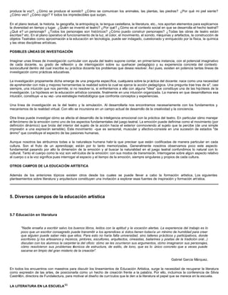 produce la voz?, ¿Cómo se produce el sonido? ¿Cómo se comunican los animales, las plantas, las piedras? ¿Por qué mi piel siente?
¿Cómo veo? ¿Cómo oigo? Y todos los impredecibles que surjan.
En el plano textual, la historia, la geografía, la antropolog ía, la lengua castellana, la literatura, etc., nos aportan elementos para explicarnos
la diversidad en tiempo y lugar. ¿Quién se inventó el teatro? ¿Por qué? ¿Cómo es el contexto social en que se desarrolla el hecho teatral?
¿Qué e? un personaje? ¿Todos los personajes son históricos? ¿Cómo puedo construir personajes? ¿Todas las obras de teatro están
escritas? etc. En el plano operativo el funcionamiento de la luz, el color, el movimiento, el sonido, máquinas y artefactos, la construcción de
objetos Teatrales como aproximación a la educación en tecnología, puede ser indagado, cuestionado y enriquecido por la física, la química
y las otras disciplinas artísticas.
POSIBLES LÍNEAS DE INVESTIGACIÓN
Imaginar unas líneas de investigación curricular con ayuda del teatro supone contar, en primerísima instancia, con el potencial imaginativo
de cada docente, su grado de reflexión y de interrogación sobre su quehacer pedagógico y su experiencia concreta del contexto
sociocultural dentro del cual inscribe su práctica docente los problemas que desea resolver. Así pues, existen en potencia tantas líneas de
investigación como prácticas educativas.
La investigación propiamente dicha emerge de una pregunta específica, cualquiera sobre la pr áctica del docente: nace como una necesidad
de aprehender con más y mejores herramientas la realidad sobre la cual se ejerce la acción pedagógica. Una pregunta trae tras de si", casi
siempre, una intuición que nos permite, si no resolver ía, si enfrentarnos a ella con alguna "idea" que constituye una de las hipótesis de la
investigación. La hipótesis en la educación artística consiste, finalmente en una intuición organizada. La manera en que desarrollamos esa
intuición, constituye -a su vez- una estrategia metodológica que confronta conceptos y experiencias.
Una línea de investigación es la del teatro y la simulación. Al desarrollarla nos encontramos necesariamente con los fundamentos y
mecanismos de la realidad virtual. Con ello se incursiona en un campo actual de desarrollo de la creatividad y la conciencia.
Otra línea puede investigar cómo se afecta el desarrollo de la inteligencia emocional con la práctica del teatro. En particular cómo manejar
el fenómeno de la emoción como uno de los aspectos fundamentales del juego teatral. La emoción puede definirse como el movimiento (por
definición dinámico) que brota del interior del sujeto de la acción hacia el exterior conmoviendo al sujeto que la percibe (de una simple
impresión a una expresión sensible). Este movimiento -que es sensorial, muscular y afectivo-consiste en una sucesión de estados "de
ánimo" que constituye el espectro de las pasiones humanas.
Aunque nosotros las atribuimos todas a la naturaleza humana habr ía que precisar que están codificadas de manera particular en cada
cultura. Son el fruto de un aprendizaje; están por lo tanto memorizadas. Generalmente nosotros observamos poco este aspecto
fundamental pasando por alto la dimensión de la emoción y al buscar la naturalidad en el juego teatral confundimos lo natural con lo
cultural. Tanto el cuerpo como la voz son vehículos de la emoción: con sus modos de transmisión. Interrogarse sobre algún aspecto relativo
al cuerpo o a la voz significa pues interrogar el espacio y el tiempo de la emoción, siempre singulares y propios de cada cultura.
OTROS CAMPOS DE LA EDUCACIÓN ARTÍSTICA
Además de los anteriores tópicos existen otros desde los cuales se puede llevar a cabo la formación artística. Los siguientes
planteamientos sobre literatura y arquitectura constituyen una invitación a explorar esas fuentes de inspiración y formación artística.
5. Diversos campos de la educación artística
5.7 Educación en literatura
"Nadie enseña a escribir salvo los buenos libros, leídos con la aptitud y la vocación alertas. La experiencia del trabajo es lo
poco que un escritor consagrado puede transmitir a los aprendices si éstos tienen todavía un mínimo de humildad para creer
que alguien puede saber más que ellos. Para esto no haría falta universidad, sino talleres prácticos y participativos, donde
escritores (y los artesanos-y músicos, pintores, escultores, arquitectos, cineastas, bailarines y poetas de la tradición oral...)
discutan con los alumnos la carpinter ía del oficio: cómo se les ocurrieron sus argumentos, cómo imaginaron sus personajes,
cómo resolvieron sus problemas técnicos de estructura, de estilo, de tono, que es lo único concreto que a veces puede
sacarse en limpio del gran misterio de la creación".
Gabriel García Márquez.
En todos los encuentros con maestros para discutir los lineamientos de Educación Artística, surge la necesidad de recuperar la literatura
como expresión de las artes, de posicionarla como un hecho de creación frente a la palabra. Por ello, incluimos la conferencia de Silvia
Castrillón, directora de Fundalectura, para motivar el diseño de currículos que le den a la literatura el papel que se merece en la escuela.
LA LITERATURA EN LA ESCUELA93
 
