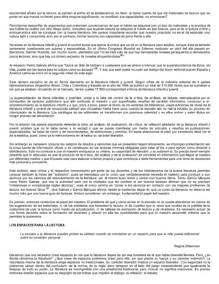 escolaridad afición por la lectura, la pierden al entrar en la adolescencia, es decir, al darse cuenta de que los materiales de lectura que se
ponen en sus manos no tienen para ellos ninguna significación, no movilizan sus capacidades, no emocionan?
Permítanme desconfiar de argumentos que pretenden convencernos de que el hábito se adquiere con un tipo de materiales y la practica de
ese hábito se realiza con otro. Mejor dicho, considero que leyendo basura se adquiere el hábito de leer basura, pero el de la lectura crítica y
enriquecedora sólo se consigue con la buena literatura. Me parece importante recordar que nuestro propósito no es el de estimular una
cultura light y consumista sino, por el contrario, formar lectores con capacidad de juicio frente a ella.
No existe en la literatura infantil y juvenil el control social que ejerce la crítica que se da en la literatura para adultos, aunque ésta es también
seriamente cuestionada por autores y especialistas. En el último Congreso Mundial de Editores realizado en abril del año pasado en
Barcelona, Salman Rushdie, con mucho humor, planteaba que "no se trata sólo de que hay demasiadas novelas persiguiendo a demasiados
pocos lectores, sino que hay un número excesivo de novelas ahuyentándolos95
".
Al respecto Pedro Salinas afirma que "Quizá se tilde de bárbaro a cualquiera que se atreva a insinuar que la superabundancia de libros, sin
más, puede ser tan lesiva para la cultura como su escasez"96
. Y eso que este poeta no pudo ser testigo del boom editorial que en España y
América Latina se inició en la segunda mitad de este siglo.
Este número excesivo se da en forma alarmante en la literatura infantil y juvenil. Según cifras de la industria editorial de 4 países
latinoamericanos (Argentina, Brasil, Chile y Colombia) y España en el año de 1994 se publicó un total de 110.566 títulos que se sumaban a
los que ya estaban circulando en el mercado, de los cuales 17.993 correspondían a libros de literatura infantil y juvenil.
La superpoblación de libros infantiles y juveniles, unida a la falta del control de la crítica, de an álisis, de debate, reemplazados por el
bombardeo de carácter publicitario que sólo confunde al maestro y por superficiales reseñas de carácter informativo, conducen a un
empobrecimiento de la literatura infantil y a que, poco a poco, pasen al olvido de los estantes de bibliotecas, viejas ediciones de obras de la
literatura infantil y juvenil de reconocida calidad que circulaban hasta hace poco cuando la escuela aún no había iniciado su proceso de
colonización de la literatura. Los catálogos de las editoriales se transforman con pasmosa celeridad y en ellos entran y salen títulos sin
ningún proceso de decantación.
Por lo anterior me parece importante defender la labor de análisis, de evaluación, de crítica, de reflexión alrededor de la literatura infantil y
juvenil, análisis que no le debe temer a la verdad y que se puede manifestar por medio de artículos y reseñas en publicaciones
especializadas, de listas de honor y de recomendados, de distinciones y premios. En estas selecciones el valor por excelencia debe ser el
de la estética, pues, como ya lo mencionamos en él radica su carácter liberador.
Sin embargo es necesario conjurar los peligros de listados y opiniones que se presenten hegem ónicamente, se impongan pretendiendo ser
la única fuente de información oficial, o se constituyan en las lecturas mínimas obligadas para estar al día o para ejercer como docente o
bibliotecario. Esto no conduce a que el maestro enriquezca su criterio, su capacidad de elección, y su autonom ía. Es preciso tener siempre
presente que lo adecuado es que el producto de la crítica, del análisis y de la evaluación se convierta en información que llegue al maestro
por diferentes medios y que él pueda usar para elaborar criterios propios y que contribuya a darle herramientas para una toma de decisiones
más personal y consciente.
Este análisis, esta crítica y el respectivo conocimiento por parte de los docentes y de los bibliotecarios de la buena literatura permiten
conjurar también la moda del "activismo", pues se reemplaza por lo único que verdaderamente necesita el maestro para conducir a sus
alumnos por los caminos del descubrimiento de la literatura: ser él mismo buen lector y contar con buenos libros. Tanto García Márquez
como Pedro Salinas, que con la autoridad pero con la modestia que les confiere el ser buenos lectores afirman que no se precisan
"misteriosas ni complicadas reglas técnicas”, pues el único camino es "poner a los alumnos en contacto con los mejores profesores de
lectura: los buenos libros”97
, dice Salinas y García Márquez afirma, desde la trastienda según él, que un curso de literatura no debería ser
mucho más que una buena guía de lecturas. Ambos consideran, sin embargo, fundamental el papel del maestro.
Es preciso, entonces revalorizar el papel del maestro. El problema de qué y cómo se lee en Is escuela no se puede abandonar en manos de
las sugerencias de las editoriales, ni cié las entidades que fomentan la lectura, ni de cursillos que lo único que ocultan es la pérdida de la
costumbre de usar la lectura como medio de actualización, ni de talleres de animación de lectura y de recetarios. Es necesario actuar de
una forma decidida sobre la formación de docentes y ofrecer en ella las posibilidades para que el maestro desarrolle criterios que le
permitan la autonomía.
LOS ESPACIOS PARA LA LECTURA
La escuela y la literatura pueden probar su utilidad cuando se conviertan en un espacio para que el niño pueda reflexionar
sobre su condición personal.
Regina Zilberman
Decíamos que era necesario crear espacios en los que la literatura dejara de ser esa forastera de la que habla Graciela Montes. Pero, ¿en
dónde ubicamos la literatura? ¿Qué clase de espacios podremos crear para ella, sin que pierda su fuerza y su carácter indómito?. La
naturaleza misma de la literatura exige espacios no tradicionales. Su carácter liberador implica un espacio liberador. Con seguridad no la
podremos ubicar dentro del curriculum, de la norma, de la regla, pero tampoco en el lado del juego intrascendente que igualmente la
despoja de todo su poder. La literatura es incompatible con una enseñanza tradicional, pero innovar no significa improvisar. Es preciso
entonces diseñar espacios que se despojen de las trabas que impiden el diálogo, la reflexión, el debate.
 