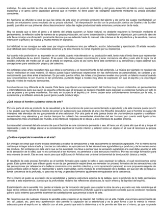 instintiva. En este sentido la obra de arte es considerada como el producto del talento y del genio, entendido el talento como capacidad
específica y el genio como capacidad general que el hombre no tiene poder de otorgarse solamente mediante su propia actividad
consciente.
En Alemania se difundió la idea de que las obras de arte eran en principio producto del talento y del genio los cuales manifestaban un
estado de entusiasmo como resultado de su propia voluntad. Tal interpretación se dio con la producción poética de Goethe y de Schiller
puesto que ellos en sus primeras obras desconocieron todas las reglas producidas hasta entonces y empezaron de la nada.
Hoy se acepta que si bien el genio y el talento del artista suponen un factor natural, no obstante requieren la formación mediante el
pensamiento, la reflexión sobre la manera de su propia producción, así como la ejercitación y habilidad en el producir, por cuanto la obra de
arte lleva consigo una dimensión puramente técnica que se extiende hasta lo manual, más intensa en la arquitectura y la escultura, menos
intensa en la pintura y la música y mucho menos en la poesía.
La habilidad no se consigue en este caso por ningún entusiasmo sino por reflexión, acción, laboriosidad y ejercitación. El artista necesita
esa habilidad para manejar los materiales externos y de esta manera no verse impedido por su resistencia.
Así cuanto más profundo en su expresión es un artista, cuanto más elevado en su producción esté, tanto más a fondo tiene que representar
las profundidades de su ánimo creativo. El es quien más debe poseer conocimiento y tener conciencia de ellos y esto sólo lo logra por el
estudio profundo del medio por el cual el artista se expresa, pues es así como lleva este contenido a su conciencia y logra plasmar sus
concepciones para satisfacción propia y del colectivo.
Sin embargo unas artes necesitan más que otras la conciencia y el reconocimiento de tal contenido. La música por ejemplo no requiere de
mayor intensidad en esta materia. El músico puede lograr talentosas expresiones sin las definiciones de personalidad, de carácter y de
conocimiento que otras artes si reclaman. Es por esto que los niños, las niñas y los jóvenes revelan muy pronto un talento musical cuando
sus conocimientos no son muchos ni tan profundos, pudiendo llegar a niveles muy altos de expresión, sin que el espíritu y la vida hayan
logrado niveles de madurez semejantes.
La situación es muy diferente en la poesía. Esta tiene que ofrecer una representación del hombre muy rica en contenidos, en pensamientos
e interpretaciones para que quien la escucha entienda que el lenguaje se declara impedido para expresar la existencia humana en todo lo
que se posee y se quiere manifestar. Por esto en la poesía el espíritu y el ánimo deben estar suficientemente formados por la vida, la
experiencia y la reflexión antes de que el genio pueda producir algo.
¿Qué induce al hombre a plasmar obras de arte?
Por una parte el arte es producto de la casualidad y de la ocurrencia de quien se siente llamado a ejecutarlo y de esta manera puede ocurrir
o no, puesto que hay diferentes medios de poner en evidencia lo que pretende el arte y los filósofos descubren que el hombre es capaz de
intereses más elevados de los que pretende el arte satisfacer. Por otra parte el arte parece brotar de una tendencia superior y satisfacer
necesidades muy elevadas y en ciertos tiempos ha cubierto las necesidades absolutas del ser humano por cuanto está ligado a las
concepciones más universales del mundo, a los intereses religiosos de la época y a los intereses de pueblos enteros.
La necesidad universal del arte emana de que el hombre es una conciencia pensante o sea, él hace por sí y para silo que él es y lo que él
representa y esto lo obliga elevar a la conciencia espiritual el mundo interior y exterior como un objeto en el cual él reconoce su propia
mismidad.
¿Cuál es el papel de lo sensible en el arte?
En principio se creyó que el arte estaba destinado a exaltar la sensaciones y más exactamente la sensación agradable. Por lo mismo se ha
creído que indagar sobre el arte y conocer su naturaleza, es apropiarnos de las sensaciones agradables que produce y de la manera como
las produce. Sin embargo por esta vía lo que se ha avanzado nos lleva a pensar que la sensación agradable a la cual debe apuntar el arte
es la sensación de lo bello, que no es connatural al ser humano, no pertenece a una estructura instintiva. Por eso se exige formación para
esta manera de sentir. Esa es una razón para que la [Educación Artística sea un área fundamental de la educación básica y media.
El resultado de este proceso formativo es el sentido formado para captar lo bello o para expresar la belleza, el cual reconocemos como
gusto. Esto quiere decir que el buen gusto no se da por generación espontánea, es menester un proceso formativo de las sensaciones y de
las percepciones por referencia a la belleza construida como sentido colectivo y como apreciación personal, en una propuesta exigente de
juicios críticos sobre el hacer, el representar y sobre el proyectar, como medios de exteriorización de la belleza, sin que por ello se llegue a
tomar conciencia de lo profundo, si para eso no hay un proceso formativo igualmente enriquecedor de la conciencia.
Por lo mismo el gusto es expresión de la sensibilidad y capta la estructura externa de la belleza, pero lo profundo de lo bello permanece
cerrado a esta experiencia, puesto que la profundidad reclama las reflexiones abstractas, la razón entera y la dignidad del espíritu.
Esta limitación de lo sensible hizo perder el interés por la formación del gusto para captar la obra de arte y es cada vez más notable que el
lugar de los críticos del arte lo ocupen los expertos, cuyo conocimiento profundo supera la apreciación sensible que es condición necesaria
para el juicio externo que permite examinar las satisfacciones que provoca la obra de arte.
No negamos que de cualquier manera lo sensible está presente en la relación del hombre con el arte. Existe una primera aproximación de
ver, oír, palpar, etc. pero esta aprehensión sólo permite la captación de la exterioridad y es la peor forma o por lo menos la menos
adecuada para el espíritu en su relación con el arte, puesto que esto lo determina y no le permite ser libre en sí mismo, ya que no puede
 
