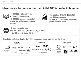 Menlook est le premier groupe digital 100% dédié à l’homme
• 4 000 000 visites par mois
• 1 000 000 clients actifs
• 2 000 000 abonnés newsletter
• 500K followers sur les réseaux
sociaux
The Menlook Tribune: distribution
100 000 exemplaires
Plus de 5 000, contenus éditoriaux/
guides de style créés
10 sites internationaux:
FR, UK, GER, NL, IT, ESP, SG, US, JP, AUS
+ de 100 pays livrés en 2016
Distribution sélective de plus de 1 000 marques de mode réparties sur 3 univers
 
