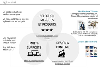 The Menlook Tribune
Le magazine lifestyle masculin.
Disponible en version papier et
numérique
Un accès exclusif aux
meilleures marques
Un mix équilibré pour tous les
styles et tous les budgets
Guides et Sélections
Une navigation
optimisée pour
chaque support
App iOS dispo
depuis 2012
Distribution à 100 000 exemplaires:
Eurostar, salons Air France, aéroports
CDG et London Heathrow…
 