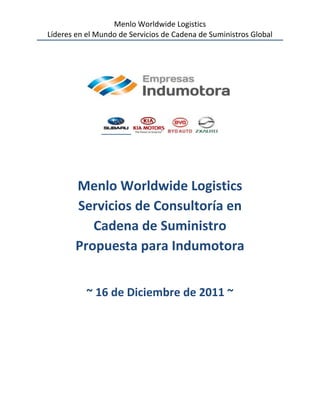 Menlo Worldwide Logistics
Líderes en el Mundo de Servicios de Cadena de Suministros Global




        Menlo Worldwide Logistics
        Servicios de Consultoría en
           Cadena de Suministro
        Propuesta para Indumotora


           ~ 16 de Diciembre de 2011 ~
 