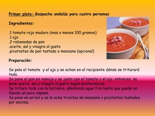 Primer plato: Gazpachoandalúz para cuatropersonasIngredientes:.1 tomaterojo maduro(mas o menos 100 gramos).1 ajo.2 rebanadas de pan.aceite, sal y vinagre al gusto.picatostes de pantostado o manzana (opcional)Preparación:Se pela el tomate  y el ajo y se echan en el recipientedónde se triturarátodo.Se pone el pan en remojo y se junta con el tomate y el ajo, entonces  se poneaceite, sal y vinagre al gusto segúnpreferencias.Se tritura todo con la batidora, añadiendo agua fríahasta que quede un líquido un pocoespeso.Se pone en un bol y se leechatrozitos de manzana o picatostestostados por encima.