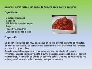 Segundo plato: Pulpos con salsa de tomate para cuatro personas.Ingredientes:. 8 pulpos medianos. 1 cebolla. 1/2 kilo de tomates rojos. 1 ajo. Perejil y almendras. Un poco de coñac o vinoPreparaciónSe ponen los pulpos con muy poca agua en la olla exprés durante 15 minutos. Se trocea la cebolla , se pone en una sartén y se fríe. Se cortan los tomates por la mitad y se rallan.Cuando la cebolla empieza a tener color dorado, se añade el tomate triturado. Cuando la salsa ya está a punto se añade una picada de ajo, perejil y almendras. Y también se añade un poco de coñac. Una vez se han cocido los pulpos, se añaden a la salsa durante unos pocos minutos.