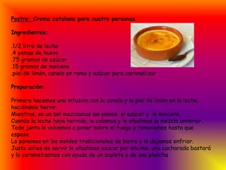 Postre: Crema catalana para cuatro personasIngredientes: .1/2 litro de leche                        .4 yemas de huevo.75 gramos de azúcar.15 gramos de maicena.piel de limón, canela en rama y azúcar para caramelizarPreparación:Primero hacemos una infusión con la canela y la piel de limón en la leche, haciéndolo hervir.Mientras, en un bol mezclamos las yemas, el azúcar y  la maicena.Cuando la leche haya hervido, la colamos y le añadimos la mezcla anterior. Todo junto lo volvemos a poner sobre el fuego y removemos hasta que espese.Lo ponemos en los moldes tradicionales de barro y lo dejamos enfriar.Justo antes de servir le añadimos azúcar por encima, una cucharada bastará y lo caramelizamos con ayuda de un soplete o de una plancha